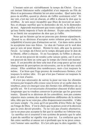L'instant saint est véritablement le temps du Christ. Car en
cet instant libérateur nulle culpabilité n'est imposée au Fils de
Dieu et sa puissance illimitée lui est ainsi rendue. Quel autre don
peux-tu m'offrir, quand je choisis de t'offrir seulement cela? Et
me voir, c'est me voir en chacun, et offrir à chacun le don que tu
m'offres. Je suis aussi incapable que Dieu de recevoir un sacri-
fice, et chaque sacrifice que tu demandes de toi, tu le demandes
de moi. Apprends maintenant que toute espèce de sacrifice n'est
qu'une limite imposée à l'acte de donner. Et par cette limitation
tu as limité ton acceptation du don que je t'offre.
Nous qui ne faisons qu'un ne pouvons pas donner séparément.
Quand tu es désireux d'accepter notre relation pour réelle, la
culpabilité n'exerce pas d'attraction sur toi. Car dans notre union
tu accepteras tous nos frères. Le don de l'union est le seul don
que je sois né pour donner. Donne-le-moi, afin que tu puisses
l'avoir. Le temps du Christ est le temps désigné pour le don de
la liberté, offert à chacun. Et en l'acceptant, tu l'offres à chacun.
Il est en ton pouvoir de rendre cette saison sainte, car il est en
ton pouvoir de faire en sorte que le temps du Christ soit mainte-
nant. Il est possible de faire cela tout d'un coup parce qu'un seul
changement de perception est nécessaire, car tu as fait une seule
erreur. Elles semblent être nombreuses, mais c'est toujours la
même. Car bien que l'ego prenne de nombreuses formes, c'est
toujours la même idée. Ce qui n'est pas l'amour est toujours la
peur, et rien d'autre.
Il n'est pas nécessaire de suivre la peur sur tous les chemins
tortueux par lesquels elle creuse sous la terre et se cache dans les
ténèbres, pour en émerger sous des formes très différentes de ce
qu'elle est. Or il est nécessaire d'examiner chacune d'elles aussi
longtemps que tu voudras conserver le principe qui les gouverne
toutes. Quand tu es désireux de les considérer, non pas comme
séparées mais comme des manifestations différentes de la même
idée, idée que tu ne veux pas, elles disparaissent ensemble. L'idée
est toute simple : Tu crois qu'il est possible d'être l'hôte de l'ego
ou l'otage de Dieu. C'est le choix que tu penses avoir et la décision
que tu crois devoir prendre. Tu ne vois pas d'autre alternative,
car tu ne peux pas accepter le fait que le sacrifice ne t'obtient rien.
Le sacrifice est si essentiel à ton système de pensée que le salut
à part du sacrifice ne signifie rien pour toi. La confusion que tu
fais entre sacrifice et amour est si profonde que tu ne peux conce-
voir l'amour sans sacrifice. Et c'est cela que tu dois regarder : le
 