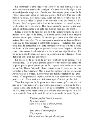 Le sentiment d'être séparé de Dieu est le seul manque que tu
aies réellement besoin de corriger. Ce sentiment de séparation
n'aurait jamais surgi si tu n'avais pas distordu ta perception de la
vérité, percevant ainsi un manque en toi. Si l'idée d'un ordre de
besoins a surgi, c'est parce que, ayant fait cette erreur fondamen-
tale, tu t'étais déjà fragmenté en niveaux avec des besoins dif-
férents. En t'intégrant toi-même, tu deviens un; en conséquence,
tes besoins deviennent un. Des besoins unifiés conduisent à une
action unifiée, parce que cela produit un manque de conflit.
L'idée d'ordres de besoins, qui suit de l'erreur originelle qu'on
puisse être séparé de Dieu, demande correction à son propre
niveau avant que l'erreur de même percevoir des niveaux ne
puisse être corrigée. Tu ne peux pas te conduire de façon efficace
tant que tu fonctionnes à différents niveaux. Toutefois, tant que
tu le fais, la correction doit être introduite verticalement, de bas
en haut. Cela parce que tu penses vivre dans l'espace, où des
concepts comme le « haut » et le « bas » ont une signification. En
fin de compte, l'espace est aussi in-signifiant que le temps. Tous
deux ne sont que des croyances.
Le but réel de ce monde est de l'utiliser pour corriger ton
incroyance. Tu ne peux jamais contrôler toi-même les effets de
la peur, parce que c'est toi qui as fait la peur et tu crois en ce que
tu as fait. Dans l'attitude, donc, sinon dans le contenu, tu res-
sembles à ton Créateur, Qui a une foi parfaite en Ses créations
parce qu'Il les a créées. La croyance produit l'acceptation de l'exis-
tence. C'est pourquoi tu peux croire ce que personne d'autre ne
pense vrai. C'est vrai pour toi parce que c'est toi qui l'as fait.
Tous les aspects de la peur sont faux parce qu'ils n'existent
pas au niveau créateur et par conséquent n'existent pas du tout.
Dans la mesure où tu es désireux de soumettre tes croyances à
ce test, dans cette mesure tes perceptions sont corrigées. En fai-
sant le tri du faux et du vrai, le miracle procède de cette façon :
L'amour parfait bannit la crainte.
Si la peur existe,
Alors il n'y a pas d'amour parfait.
Mais :
Seul existe l'amour parfait.
S'il y a peur,
Elle produit un état qui n'existe pas.
 