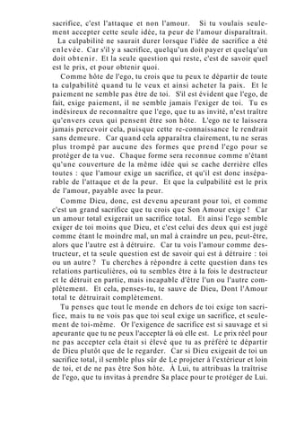 sacrifice, c'est l'attaque et non l'amour. Si tu voulais seule-
ment accepter cette seule idée, ta peur de l'amour disparaîtrait.
La culpabilité ne saurait durer lorsque l'idée de sacrifice a été
enlevée. Car s'il y a sacrifice, quelqu'un doit payer et quelqu'un
doit obtenir. Et la seule question qui reste, c'est de savoir quel
est le prix, et pour obtenir quoi.
Comme hôte de l'ego, tu crois que tu peux te départir de toute
ta culpabilité quand tu le veux et ainsi acheter la paix. Et le
paiement ne semble pas être de toi. S'il est évident que l'ego, de
fait, exige paiement, il ne semble jamais l'exiger de toi. Tu es
indésireux de reconnaître que l'ego, que tu as invité, n'est traître
qu'envers ceux qui pensent être son hôte. L'ego ne te laissera
jamais percevoir cela, puisque cette re-connaissance le rendrait
sans demeure. Car quand cela apparaîtra clairement, tu ne seras
plus trompé par aucune des formes que prend l'ego pour se
protéger de ta vue. Chaque forme sera reconnue comme n'étant
qu'une couverture de la même idée qui se cache derrière elles
toutes : que l'amour exige un sacrifice, et qu'il est donc insépa-
rable de l'attaque et de la peur. Et que la culpabilité est le prix
de l'amour, payable avec la peur.
Comme Dieu, donc, est devenu apeurant pour toi, et comme
c'est un grand sacrifice que tu crois que Son Amour exige ! Car
un amour total exigerait un sacrifice total. Et ainsi l'ego semble
exiger de toi moins que Dieu, et c'est celui des deux qui est jugé
comme étant le moindre mal, un mal à craindre un peu, peut-être,
alors que l'autre est à détruire. Car tu vois l'amour comme des-
tructeur, et ta seule question est de savoir qui est à détruire : toi
ou un autre ? Tu cherches à répondre à cette question dans tes
relations particulières, où tu sembles être à la fois le destructeur
et le détruit en partie, mais incapable d'être l'un ou l'autre com-
plètement. Et cela, penses-tu, te sauve de Dieu, Dont l'Amour
total te détruirait complètement.
Tu penses que tout le monde en dehors de toi exige ton sacri-
fice, mais tu ne vois pas que toi seul exige un sacrifice, et seule-
ment de toi-même. Or l'exigence de sacrifice est si sauvage et si
apeurante que tu ne peux l'accepter là où elle est. Le prix réel pour
ne pas accepter cela était si élevé que tu as préféré te départir
de Dieu plutôt que de le regarder. Car si Dieu exigeait de toi un
sacrifice total, il semble plus sûr de Le projeter à l'extérieur et loin
de toi, et de ne pas être Son hôte. À Lui, tu attribuas la traîtrise
de l'ego, que tu invitas à prendre Sa place pour te protéger de Lui.
 