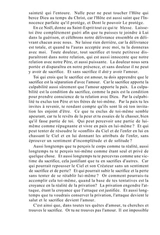 sainteté qui l'entoure. Nulle peur ne peut toucher l'Hôte qui
berce Dieu au temps du Christ, car l'Hôte est aussi saint que l'In-
nocence parfaite qu'il protège, et Dont le pouvoir Le protège.
En ce Noël, donne au Saint-Esprit tout ce qui te blesse. Laisse-
toi être complètement guéri afin que tu puisses te joindre à Lui
dans la guérison, et célébrons notre délivrance ensemble en déli-
vrant chacun avec nous. Ne laisse rien derrière, car la délivrance
est totale, et quand tu l'auras acceptée avec moi, tu la donneras
avec moi. Toute douleur, tout sacrifice et toute petitesse dis-
paraîtront dans notre relation, qui est aussi innocente que notre
relation avec notre Père, et aussi puissante. La douleur nous sera
portée et disparaîtra en notre présence, et sans douleur il ne peut
y avoir de sacrifice. Et sans sacrifice il doit y avoir l'amour.
Toi qui crois que le sacrifice est amour, tu dois apprendre que le
sacrifice est la séparation d'avec l'amour. Car le sacrifice apporte la
culpabilité aussi sûrement que l'amour apporte la paix. La culpa-
bilité est la condition du sacrifice, comme la paix est la condition
pour prendre conscience de ta relation avec Dieu. Par la culpabi-
lité tu exclus ton Père et tes frères de toi-même. Par la paix tu les
invites à revenir, te rendant compte qu'ils sont là où ton invita-
tion les enjoint d'être. Ce que tu exclus de toi-même semble
apeurant, car tu le revêts de la peur et tu essaies de le chasser, bien
qu'il fasse partie de toi. Qui peut percevoir une partie de lui-
même comme répugnante et vivre en paix en lui-même ? Et qui
peut tenter de résoudre le «conflit» du Ciel et de l'enfer en lui en
chassant le Ciel et en lui donnant les attributs de l'enfer, sans
éprouver un sentiment d'incomplétude et de solitude ?
Aussi longtemps que tu perçois le corps comme ta réalité, aussi
longtemps tu te perçois toi-même comme étant seul et privé de
quelque chose. Et aussi longtemps tu te percevras comme une vic-
time du sacrifice, cela justifiant que tu en sacrifies d'autres. Car
qui pourrait repousser le Ciel et son Créateur sans un sentiment
de sacrifice et de perte? Et qui pourrait subir le sacrifice et la perte
sans tenter de se rétablir lui-même ? Or comment pourrais-tu
accomplir cela toi-même, quand la base de tes tentatives est la
croyance en la réalité de la privation? La privation engendre l'at-
taque, étant la croyance que l'attaque est justifiée. Et aussi long-
temps que tu voudrais conserver la privation, l'attaque devient le
salut et le sacrifice devient l'amour.
C'est ainsi que, dans toutes tes quêtes d'amour, tu cherches et
trouves le sacrifice. Or tu ne trouves pas l'amour. Il est impossible
 