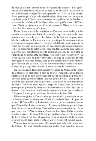 de nier ce qu'est l'amour et de le reconnaître encore. La signifi-
cation de l'amour réside dans ce que tu as chassé à l'extérieur de
toi, et il n'a pas de signification à part de toi. C'est ce que tu pré-
fères garder qui n'a pas de signification, alors que tout ce que tu
voudrais tenir à l'écart contient toute la signification de l'univers,
et assure la cohésion de l'univers dans sa signification. Si l'uni-
vers n'était pas joint en toi, il serait à part de Dieu; et être sans
Lui, c'est être sans signification.
Dans l'instant saint la condition de l'amour est remplie, car les
esprits sont joints sans l'interférence du corps, et là où est la com-
munication, là est la paix. Le Prince de la Paix est né pour réta-
blir la condition de l'amour en enseignant que la communication
reste ininterrompue même si le corps est détruit, pourvu que tu ne
voies pas le corps comme le moyen nécessaire à la communication.
Et si tu comprends cette leçon, tu te rendras compte que sacrifier
le corps, c'est sacrifier rien; et la communication, qui doit être de
l'esprit, ne peut pas être sacrifiée. Où, donc, est le sacrifice? La
leçon que je suis né pour enseigner, et que je voudrais encore
enseigner à tous mes frères, c'est que le sacrifice n'est nulle part et
que l'amour est partout. Car la communication embrasse tout;
et dans la paix qu'elle rétablit, l'amour vient de lui-même.
Ne laisse aucun désespoir assombrir la joie de Noël, car le temps
du Christ est in-signifiant à part de la joie. Joignons-nous dans la
célébration de la paix en n'exigeant aucun sacrifice de personne,
car c'est ainsi que tu m'offres l'amour que je t'offre. Que peut-il y
avoir de plus joyeux que de percevoir que nous ne sommes privés
de rien? Tel est le message du temps du Christ, que je te donne
pour que tu puisses le donner et le retourner au Père, Qui me l'a
donné. Car au temps du Christ, la communication est rétablie, et
Il Se joint à nous pour célébrer la création de Son Fils.
Dieu rend grâce à l'hôte saint qui voudrait Le recevoir et qui
Le laisse entrer et demeurer là où Il voudrait être. Et par ton
accueil Il t'accueille en Lui-même, car ce qui est contenu en toi
qui L'accueilles Lui est retourné. Et nous ne faisons que célébrer
Son Entièreté quand nous L'accueillons en nous-mêmes. Ceux
qui reçoivent le Père ne font qu'un avec Lui, étant l'hôte de Celui
Qui les a créés. Et quand ils Lui permettent d'entrer, le souvenir
du Père entre avec Lui, et avec Lui ils se souviennent de la seule
relation qu'ils aient jamais Elle, et qu'ils veuillent jamais avoir.
Voici le temps où une nouvelle année naîtra bientôt du temps
du Christ. J'ai une parfaite confiance en toi pour faire tout ce que
 