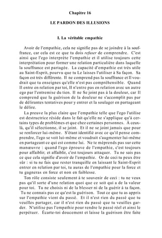 Chapitre 16
LE PARDON DES ILLUSIONS
I. La véritable empathie
Avoir de l'empathie, cela ne signifie pas de se joindre à la souf-
france, car cela est ce que tu dois refuser de comprendre. C'est
ainsi que l'ego interprète l'empathie et il utilise toujours cette
interprétation pour former une relation particulière dans laquelle
la souffrance est partagée. La capacité d'empathie est très utile
au Saint-Esprit, pourvu que tu Le laisses l'utiliser à Sa façon. Sa
façon est très différente. Il ne comprend pas la souffrance et Il vou-
drait que tu enseignes qu'elle n'est pas compréhensible. Quand
Il entre en relation par toi, Il n'entre pas en relation avec un autre
ego par l'entremise du tien. Il ne Se joint pas à la douleur, car Il
comprend que la guérison de la douleur ne s'accomplit pas par
de délirantes tentatives pour y entrer et la soulager en partageant
le délire.
La preuve la plus claire que l'empathie telle que l'ego l'utilise
est destructrice réside dans le fait qu'elle ne s'applique qu'à cer-
tains types de problèmes et que chez certaines personnes. À ceux-
là, qu'il sélectionne, il se joint. Et il ne se joint jamais que pour
se renforcer lui-même. S'étant identifié avec ce qu'il pense com-
prendre, l'ego se voit lui-même et voudrait s'augmenter lui-même
en partageant ce qui est comme lui. Ne te méprends pas sur cette
manœuvre : quand l'ego éprouve de l'empathie, c'est toujours
pour affaiblir; et affaiblir, c'est toujours attaquer. Tu ne sais pas
ce que cela signifie d'avoir de l'empathie. Or de ceci tu peux être
sûr : si tu ne fais que rester tranquille en laissant le Saint-Esprit
entrer en relation par toi, tu auras de l'empathie pour la force et
tu gagneras en force et non en faiblesse.
Ton rôle consiste seulement à te souvenir de ceci : tu ne veux
pas qu'il sorte d'une relation quoi que ce soit qui a de la valeur
pour toi. Tu ne choisis ni de la blesser ni de la guérir à ta façon.
Tu ne connais pas ce qu'est la guérison. Tout ce que tu as appris
sur l'empathie vient du passé. Et il n'est rien du passé que tu
veuilles partager, car il n'est rien du passé que tu veuilles gar-
der. N'utilise pas l'empathie pour rendre le passé réel et ainsi le
perpétuer. Écarte-toi doucement et laisse la guérison être faite
 