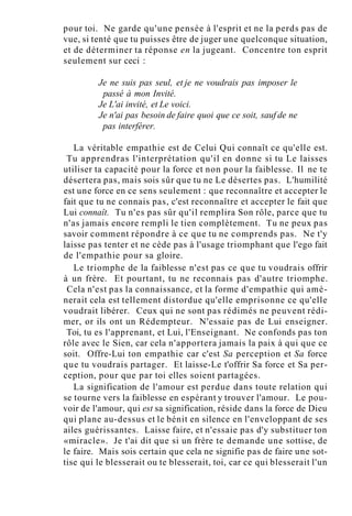 pour toi. Ne garde qu'une pensée à l'esprit et ne la perds pas de
vue, si tenté que tu puisses être de juger une quelconque situation,
et de déterminer ta réponse en la jugeant. Concentre ton esprit
seulement sur ceci :
Je ne suis pas seul, et je ne voudrais pas imposer le
passé à mon Invité.
Je L'ai invité, et Le voici.
Je n'ai pas besoin de faire quoi que ce soit, sauf de ne
pas interférer.
La véritable empathie est de Celui Qui connaît ce qu'elle est.
Tu apprendras l'interprétation qu'il en donne si tu Le laisses
utiliser ta capacité pour la force et non pour la faiblesse. Il ne te
désertera pas, mais sois sûr que tu ne Le désertes pas. L'humilité
est une force en ce sens seulement : que reconnaître et accepter le
fait que tu ne connais pas, c'est reconnaître et accepter le fait que
Lui connaît. Tu n'es pas sûr qu'il remplira Son rôle, parce que tu
n'as jamais encore rempli le tien complètement. Tu ne peux pas
savoir comment répondre à ce que tu ne comprends pas. Ne t'y
laisse pas tenter et ne cède pas à l'usage triomphant que l'ego fait
de l'empathie pour sa gloire.
Le triomphe de la faiblesse n'est pas ce que tu voudrais offrir
à un frère. Et pourtant, tu ne reconnais pas d'autre triomphe.
Cela n'est pas la connaissance, et la forme d'empathie qui amè-
nerait cela est tellement distordue qu'elle emprisonne ce qu'elle
voudrait libérer. Ceux qui ne sont pas rédimés ne peuvent rédi-
mer, or ils ont un Rédempteur. N'essaie pas de Lui enseigner.
Toi, tu es l'apprenant, et Lui, l'Enseignant. Ne confonds pas ton
rôle avec le Sien, car cela n'apportera jamais la paix à qui que ce
soit. Offre-Lui ton empathie car c'est Sa perception et Sa force
que tu voudrais partager. Et laisse-Le t'offrir Sa force et Sa per-
ception, pour que par toi elles soient partagées.
La signification de l'amour est perdue dans toute relation qui
se tourne vers la faiblesse en espérant y trouver l'amour. Le pou-
voir de l'amour, qui est sa signification, réside dans la force de Dieu
qui plane au-dessus et le bénit en silence en l'enveloppant de ses
ailes guérissantes. Laisse faire, et n'essaie pas d'y substituer ton
«miracle». Je t'ai dit que si un frère te demande une sottise, de
le faire. Mais sois certain que cela ne signifie pas de faire une sot-
tise qui le blesserait ou te blesserait, toi, car ce qui blesserait l'un
 