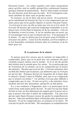 blesserait l'autre. Les sottes requêtes sont sottes uniquement
parce qu'elles sont en conflit, puisqu'elles contiennent toujours
quelque élément de particularité. Seul le Saint-Esprit reconnaît
les sots besoins aussi bien que les réels. Et Il t'enseignera com-
ment satisfaire les deux sans en perdre aucun.
Tu tenteras, toi, de ne faire cela qu'en secret. Et tu penseras
qu'en satisfaisant les besoins de l'un, tu n'en compromets pas un
autre, parce que tu les gardes séparés et secrets l'un pour l'autre.
Ce n'est pas la voie, car elle ne mène pas à la vie et à la vérité. Il
n'est pas de besoins qui resteront longtemps insatisfaits si tu les
laisses tous à Celui Dont la fonction est de les satisfaire. Cela est
Sa fonction, et non la tienne. Il ne les satisfera pas en secret, car
Il veut partager tout ce que tu donnes par Lui. C'est pourquoi Il
le donne. Ce que tu donnes par Lui est pour toute la Filialité et
non pour une partie. Laisse-Lui Sa fonction, car Il la remplira si
tu Lui demandes seulement d'entrer dans tes relations et de les
bénir pour toi.
II. La puissance de la sainteté
Tu penses peut-être encore que la sainteté est impossible à
comprendre, parce que tu ne peux pas voir comment elle peut
s'étendre jusqu'à inclure tout le monde. Et il t'a été dit qu'elle
doit inclure tout le monde pour être sainte. Ne te préoccupe pas
de l'extension de la sainteté, car tu ne comprends pas la nature
des miracles. Pas plus que tu ne les fais. C'est leur extension, bien
au-delà des limites que tu perçois, qui démontre que ce n'est pas
toi qui les fais. Pourquoi devrais-tu t'inquiéter de la façon dont
le miracle s'étend à toute la Filialité, alors que tu ne comprends
pas le miracle lui-même ? Un attribut n'est pas plus difficile à
comprendre que le tout. Si tant est qu'il y a des miracles, leurs
attributs doivent être miraculeux, puisqu'ils en font partie.
Il y a une tendance à fragmenter, puis à se préoccuper de la
vérité d'une seule petite partie du tout. Et cela n'est qu'une façon
d'éviter le tout, ou d'en détourner ton regard, pour le poser sur ce
que tu penses être plus à même de comprendre. Car cela n'est
qu'une autre façon d'essayer encore de garder la compréhension
pour toi. Voici une meilleure façon, et bien plus utile, de penser aux
miracles : Tu ne les comprends pas, ni en partie ni en entier. Or
c'est par toi qu'ils ont été faits. Par conséquent, ta compréhension
 
