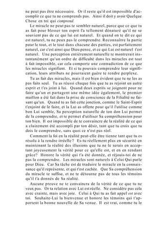 ne peut pas être nécessaire. Or il reste qu'il est impossible d'ac-
complir ce que tu ne comprends pas. Ainsi il doit y avoir Quelque
Chose en toi qui comprend.
Le miracle ne peut pas te sembler naturel, parce que ce que tu
as fait pour blesser ton esprit l'a tellement dénaturé qu'il ne se
souvient pas de ce qui lui est naturel. Et quand on te dit ce qui
est naturel, tu ne peux pas le comprendre. Reconnaître la partie
pour le tout, et le tout dans chacune des parties, est parfaitement
naturel, car c'est ainsi que Dieu pense, et ce qui Lui est naturel t'est
naturel. Une perception entièrement naturelle te montrerait ins-
tantanément qu'un ordre de difficulté dans les miracles est tout
à fait impossible, car cela comporte une contradiction de ce que
les miracles signifient. Et si tu pouvais comprendre leur signifi-
cation, leurs attributs ne pourraient guère te rendre perplexe.
Tu as fait des miracles, mais il est bien évident que tu ne les as
pas faits seul. Tu as réussi chaque fois que tu as rejoint un autre
esprit et t'es joint à lui. Quand deux esprits se joignent pour ne
faire qu'un et partagent une même idée également, le premier
maillon a été fait dans la prise de conscience de la Filialité ne fai-
sant qu'un. Quand tu as fait cette jonction, comme le Saint-Esprit
t'enjoint de le faire, et la Lui as offerte pour qu'il l'utilise comme
bon Lui semble, Sa perception naturelle de ton don Lui permet
de la comprendre, et te permet d'utiliser Sa compréhension pour
ton bien. Il est impossible de te convaincre de la réalité de ce qui
a clairement été accompli par ton désir, tant que tu crois que tu
dois le comprendre, sans quoi ce n'est pas réel.
Comment la foi en la réalité peut-elle être tienne tant que tu es
résolu à la rendre irréelle ? Es-tu réellement plus en sécurité en
maintenant la réalité des illusions que tu ne le serais en accep-
tant joyeusement la vérité pour ce qu'elle est, et en en rendant
grâce? Honore la vérité qui t'a été donnée, et réjouis-toi de ne
pas la comprendre. Les miracles sont naturels à Celui Qui parle
pour Dieu. Car Sa tâche est de traduire le miracle en la connais-
sance qu'il représente, et qui t'est cachée. Que Sa compréhension
du miracle te suffise, et ne te détourne pas de tous les témoins
qu'il t'a donnés de Sa réalité.
Aucune preuve ne te convaincra de la vérité de ce que tu ne
veux pas. Or ta relation avec Lui est réelle. Ne considère pas cela
avec crainte, mais avec joie. Celui à Qui tu as fait appel est avec
toi. Souhaite-Lui la bienvenue et honore les témoins qui t'ap-
portent la bonne nouvelle de Sa venue. Il est vrai, comme tu le
 