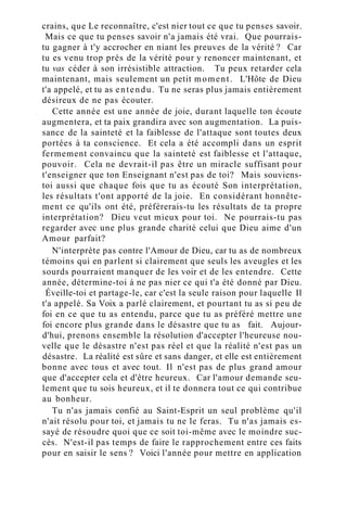 crains, que Le reconnaître, c'est nier tout ce que tu penses savoir.
Mais ce que tu penses savoir n'a jamais été vrai. Que pourrais-
tu gagner à t'y accrocher en niant les preuves de la vérité ? Car
tu es venu trop près de la vérité pour y renoncer maintenant, et
tu vas céder à son irrésistible attraction. Tu peux retarder cela
maintenant, mais seulement un petit moment. L'Hôte de Dieu
t'a appelé, et tu as entendu. Tu ne seras plus jamais entièrement
désireux de ne pas écouter.
Cette année est une année de joie, durant laquelle ton écoute
augmentera, et ta paix grandira avec son augmentation. La puis-
sance de la sainteté et la faiblesse de l'attaque sont toutes deux
portées à ta conscience. Et cela a été accompli dans un esprit
fermement convaincu que la sainteté est faiblesse et l'attaque,
pouvoir. Cela ne devrait-il pas être un miracle suffisant pour
t'enseigner que ton Enseignant n'est pas de toi? Mais souviens-
toi aussi que chaque fois que tu as écouté Son interprétation,
les résultats t'ont apporté de la joie. En considérant honnête-
ment ce qu'ils ont été, préférerais-tu les résultats de ta propre
interprétation? Dieu veut mieux pour toi. Ne pourrais-tu pas
regarder avec une plus grande charité celui que Dieu aime d'un
Amour parfait?
N'interprète pas contre l'Amour de Dieu, car tu as de nombreux
témoins qui en parlent si clairement que seuls les aveugles et les
sourds pourraient manquer de les voir et de les entendre. Cette
année, détermine-toi à ne pas nier ce qui t'a été donné par Dieu.
Éveille-toi et partage-le, car c'est la seule raison pour laquelle Il
t'a appelé. Sa Voix a parlé clairement, et pourtant tu as si peu de
foi en ce que tu as entendu, parce que tu as préféré mettre une
foi encore plus grande dans le désastre que tu as fait. Aujour-
d'hui, prenons ensemble la résolution d'accepter l'heureuse nou-
velle que le désastre n'est pas réel et que la réalité n'est pas un
désastre. La réalité est sûre et sans danger, et elle est entièrement
bonne avec tous et avec tout. Il n'est pas de plus grand amour
que d'accepter cela et d'être heureux. Car l'amour demande seu-
lement que tu sois heureux, et il te donnera tout ce qui contribue
au bonheur.
Tu n'as jamais confié au Saint-Esprit un seul problème qu'il
n'ait résolu pour toi, et jamais tu ne le feras. Tu n'as jamais es-
sayé de résoudre quoi que ce soit toi-même avec le moindre suc-
cès. N'est-il pas temps de faire le rapprochement entre ces faits
pour en saisir le sens ? Voici l'année pour mettre en application
 