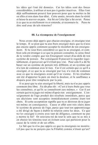 les idées qui t'ont été données. Car les idées sont des forces
considérables, à utiliser et non pas à garder inactives. Elles t'ont
déjà suffisamment prouvé leur pouvoir pour que tu mettes ta foi
en elles et non dans leur déni. Cette année, investis dans la vérité
et laisse-la œuvrer en paix. Aie foi en Celui Qui a foi en toi. Pense
à ce que tu as réellement vu et entendu, et reconnais-le. Peux-tu
être seul avec de tels témoins?
III. La récompense de l'enseignement
Nous avons déjà appris que chacun enseigne, et enseigne tout
le temps. Il se peut que tu aies bien enseigné mais que tu n'aies
pas encore appris comment accepter le réconfort de ton enseigne-
ment. Si tu veux bien considérer ce que tu as enseigné, et com-
bien cela est étranger à ce que tu pensais connaître, tu seras forcé
de te rendre compte que ton Enseignant venait d'au-delà de ton
système de pensée. Par conséquent Il pouvait le regarder équi-
tablement, et percevoir qu'il n'était pas vrai. Pour cela Il a dû Se
baser sur un système de pensée très différent, et un système qui
n'a rien de commun avec le tien. Car il est certain que ce qu'il a
enseigné, et ce que tu as enseigné par Lui, n'a rien de commun
avec ce que tu enseignais avant qu'il ne vienne. Et les résultats
ont été d'apporter la paix où était la douleur, et la souffrance a
disparu pour être remplacée par la joie.
Il se peut que tu aies enseigné la liberté, mais tu n'as pas appris
comment être libre. J'ai dit plus tôt : «C'est à leurs fruits que vous
les connaîtrez, et qu'ils se connaîtront eux-mêmes. » Car il est
certain que tu te juges toi-même d'après ton enseignement. L'en-
seignement de l'ego produit des résultats immédiats, parce que
ses décisions sont acceptées immédiatement comme étant ton
choix. Et cette acceptation signifie que tu es désireux de te juger
toi-même en conséquence. Cause et effet sont très clairs dans
le système de pensée de l'ego, parce que tout ton apprentissage
a été dirigé de façon à établir la relation entre les deux. Ce que
tu t'es enseigné à croire avec tant de diligence, comment ne pas
y mettre ta foi? Or souviens-toi de tout le soin que tu as mis à
en choisir les témoins tout en évitant ceux qui parlaient pour la
cause de la vérité et de ses effets.
Le fait que tu n'as pas appris ce que tu enseignais ne montre-
t-il pas que tu ne perçois pas la Filialité comme n'étant qu'un?
 