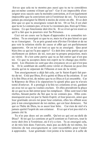 Est-ce que cela ne te montre pas aussi que tu ne te considères
pas toi-même comme n'étant qu'un? Car il est impossible d'en-
seigner avec succès sans la moindre conviction, et il est également
impossible que la conviction soit à l'extérieur de soi. Tu n'aurais
jamais pu enseigner la liberté à moins de croire en elle. Et ce doit
être que ce que tu enseignais venait de toi. Or ce Toi, il est clair
que tu ne Le connais pas; et tu ne Le reconnais pas, bien qu'il fonc-
tionne. Ce qui fonctionne doit être là. Et ce n'est qu'en niant ce
qu'il a fait que tu pourrais nier Sa Présence.
Ceci est un cours sur la façon d'apprendre à te connaître toi-
même. Tu as enseigné ce que tu es, mais tu n'as pas laissé ce que
tu es t'enseigner. Tu as pris grand soin d'éviter l'évident et de ne
pas voir la relation réelle de cause et effet qui est parfaitement
apparente. Or en toi est tout ce que tu as enseigné. Que peut
bien être ce qui ne l'a pas appris? Ce doit être cette partie qui est
réellement en dehors de toi, non par ta propre projection, mais
en vérité. Et c'est cette partie que tu as fait entrer qui n'est pas
toi. Ce que tu acceptes dans ton esprit ne le change pas réelle-
ment. Les illusions ne sont que des croyances en ce qui n'est pas
là. Et le semblant de conflit entre vérité et illusion ne peut être
résolu qu'en te séparant de l'illusion et non de la vérité.
Ton enseignement a déjà fait cela, car le Saint-Esprit fait par-
tie de toi. Créé par Dieu, Il n'a quitté ni Dieu ni Sa création. Il est
à la fois Dieu et toi, de même que tu es Dieu et Lui ensemble. Car
la Réponse de Dieu à la séparation t'a ajouté plus que tu n'avais
tenté d'enlever. Il a protégé à la fois tes créations et toi, gardant
un avec toi ce que tu voulais exclure. Et elles prendront la place
de ce que tu as fait entrer pour les remplacer. Elles sont tout à fait
réelles, faisant partie du Soi que tu ne connais pas. Elles com-
muniquent avec toi par le Saint-Esprit; et leur pouvoir, ainsi que
leur gratitude envers toi pour leur création, elles les offrent avec
joie à ton enseignement de toi-même, qui est leur demeure. Toi
qui es l'hôte de Dieu, tu es aussi leur hôte. Car rien de réel n'a
jamais quitté l'esprit de son créateur. Et ce qui n'est pas réel n'a
jamais été là.
Tu n'es pas deux soi en conflit. Qu'est-ce qui est au-delà de
Dieu? Si toi qui Le contiens et qu'il contient es l'univers, tout le
reste doit être à l'extérieur, où il n'y a rien. Tu as enseigné cela,
et de très loin dans l'univers, mais pas au-delà de toi-même, les
témoins de ton enseignement se sont rassemblés pour t'aider
à apprendre. Leur gratitude s'est jointe à la tienne et à celle de
 