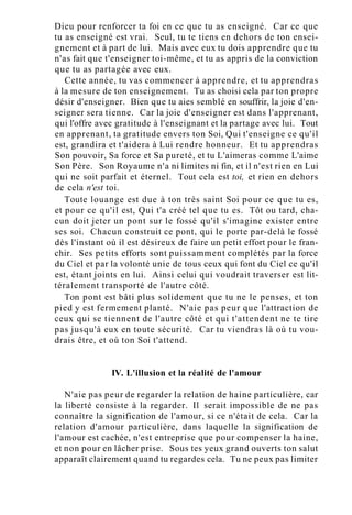 Dieu pour renforcer ta foi en ce que tu as enseigné. Car ce que
tu as enseigné est vrai. Seul, tu te tiens en dehors de ton ensei-
gnement et à part de lui. Mais avec eux tu dois apprendre que tu
n'as fait que t'enseigner toi-même, et tu as appris de la conviction
que tu as partagée avec eux.
Cette année, tu vas commencer à apprendre, et tu apprendras
à la mesure de ton enseignement. Tu as choisi cela par ton propre
désir d'enseigner. Bien que tu aies semblé en souffrir, la joie d'en-
seigner sera tienne. Car la joie d'enseigner est dans l'apprenant,
qui l'offre avec gratitude à l'enseignant et la partage avec lui. Tout
en apprenant, ta gratitude envers ton Soi, Qui t'enseigne ce qu'il
est, grandira et t'aidera à Lui rendre honneur. Et tu apprendras
Son pouvoir, Sa force et Sa pureté, et tu L'aimeras comme L'aime
Son Père. Son Royaume n'a ni limites ni fin, et il n'est rien en Lui
qui ne soit parfait et éternel. Tout cela est toi, et rien en dehors
de cela n'est toi.
Toute louange est due à ton très saint Soi pour ce que tu es,
et pour ce qu'il est, Qui t'a créé tel que tu es. Tôt ou tard, cha-
cun doit jeter un pont sur le fossé qu'il s'imagine exister entre
ses soi. Chacun construit ce pont, qui le porte par-delà le fossé
dès l'instant où il est désireux de faire un petit effort pour le fran-
chir. Ses petits efforts sont puissamment complétés par la force
du Ciel et par la volonté unie de tous ceux qui font du Ciel ce qu'il
est, étant joints en lui. Ainsi celui qui voudrait traverser est lit-
téralement transporté de l'autre côté.
Ton pont est bâti plus solidement que tu ne le penses, et ton
pied y est fermement planté. N'aie pas peur que l'attraction de
ceux qui se tiennent de l'autre côté et qui t'attendent ne te tire
pas jusqu'à eux en toute sécurité. Car tu viendras là où tu vou-
drais être, et où ton Soi t'attend.
IV. L'illusion et la réalité de l'amour
N'aie pas peur de regarder la relation de haine particulière, car
la liberté consiste à la regarder. Il serait impossible de ne pas
connaître la signification de l'amour, si ce n'était de cela. Car la
relation d'amour particulière, dans laquelle la signification de
l'amour est cachée, n'est entreprise que pour compenser la haine,
et non pour en lâcher prise. Sous tes yeux grand ouverts ton salut
apparaît clairement quand tu regardes cela. Tu ne peux pas limiter
 