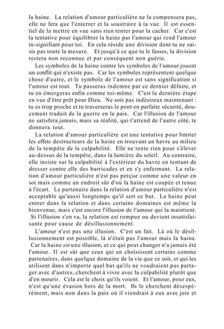 la haine. La relation d'amour particulière ne la compensera pas,
elle ne fera que l'enterrer et la soustraire à ta vue. Il est essen-
tiel de la mettre en vue sans rien tenter pour la cacher. Car c'est
la tentative pour équilibrer la haine par l'amour qui rend l'amour
in-signifiant pour toi. En cela réside une division dont tu ne sai-
sis pas toute la mesure. Et jusqu'à ce que tu le fasses, la division
restera non reconnue et par conséquent non guérie.
Les symboles de la haine contre les symboles de l'amour jouent
un conflit qui n'existe pas. Car les symboles représentent quelque
chose d'autre, et le symbole de l'amour est sans signification si
l'amour est tout. Tu passeras indemne par ce dernier défaire, et
tu en émergeras enfin comme toi-même. C'est la dernière étape
en vue d'être prêt pour Dieu. Ne sois pas indésireux maintenant :
tu es trop proche et tu traverseras le pont en parfaite sécurité, dou-
cement traduit de la guerre en la paix. Car l'illusion de l'amour
ne satisfera jamais, mais sa réalité, qui t'attend de l'autre côté, te
donnera tout.
La relation d'amour particulière est une tentative pour limiter
les effets destructeurs de la haine en trouvant un havre au milieu
de la tempête de la culpabilité. Elle ne tente rien pour s'élever
au-dessus de la tempête, dans la lumière du soleil. Au contraire,
elle insiste sur la culpabilité à l'extérieur du havre en tentant de
dresser contre elle des barricades et en s'y enfermant. La rela-
tion d'amour particulière n'est pas perçue comme une valeur en
soi mais comme un endroit sûr d'où la haine est coupée et tenue
à l'écart. Le partenaire dans la relation d'amour particulière n'est
acceptable qu'aussi longtemps qu'il sert ce but. La haine peut
entrer dans la relation et dans certains domaines est même la
bienvenue, mais c'est encore l'illusion de l'amour qui la maintient.
Si l'illusion s'en va, la relation est rompue ou devient insatisfai-
sante pour cause de désillusionnement.
L'amour n'est pas une illusion. C'est un fait. Là où le désil-
lusionnement est possible, là n'était pas l'amour mais la haine.
Car la haine est une illusion, et ce qui peut changer n'a jamais été
l'amour. Il est sûr que ceux qui en choisissent certains comme
partenaires, dans quelque domaine de la vie que ce soit, et qui les
utilisent dans n'importe quel but qu'ils ne voudraient pas parta-
ger avec d'autres, cherchent à vivre avec la culpabilité plutôt que
d'en mourir. Cela est le choix qu'ils voient. Et l'amour, pour eux,
n'est qu'une évasion hors de la mort. Ils le cherchent désespé-
rément, mais non dans la paix où il viendrait à eux avec joie et
 