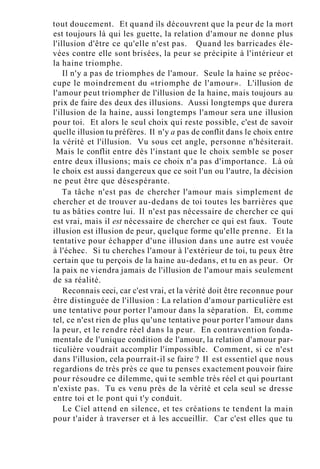 tout doucement. Et quand ils découvrent que la peur de la mort
est toujours là qui les guette, la relation d'amour ne donne plus
l'illusion d'être ce qu'elle n'est pas. Quand les barricades éle-
vées contre elle sont brisées, la peur se précipite à l'intérieur et
la haine triomphe.
Il n'y a pas de triomphes de l'amour. Seule la haine se préoc-
cupe le moindrement du «triomphe de l'amour». L'illusion de
l'amour peut triompher de l'illusion de la haine, mais toujours au
prix de faire des deux des illusions. Aussi longtemps que durera
l'illusion de la haine, aussi longtemps l'amour sera une illusion
pour toi. Et alors le seul choix qui reste possible, c'est de savoir
quelle illusion tu préfères. Il n'y a pas de conflit dans le choix entre
la vérité et l'illusion. Vu sous cet angle, personne n'hésiterait.
Mais le conflit entre dès l'instant que le choix semble se poser
entre deux illusions; mais ce choix n'a pas d'importance. Là où
le choix est aussi dangereux que ce soit l'un ou l'autre, la décision
ne peut être que désespérante.
Ta tâche n'est pas de chercher l'amour mais simplement de
chercher et de trouver au-dedans de toi toutes les barrières que
tu as bâties contre lui. Il n'est pas nécessaire de chercher ce qui
est vrai, mais il est nécessaire de chercher ce qui est faux. Toute
illusion est illusion de peur, quelque forme qu'elle prenne. Et la
tentative pour échapper d'une illusion dans une autre est vouée
à l'échec. Si tu cherches l'amour à l'extérieur de toi, tu peux être
certain que tu perçois de la haine au-dedans, et tu en as peur. Or
la paix ne viendra jamais de l'illusion de l'amour mais seulement
de sa réalité.
Reconnais ceci, car c'est vrai, et la vérité doit être reconnue pour
être distinguée de l'illusion : La relation d'amour particulière est
une tentative pour porter l'amour dans la séparation. Et, comme
tel, ce n'est rien de plus qu'une tentative pour porter l'amour dans
la peur, et le rendre réel dans la peur. En contravention fonda-
mentale de l'unique condition de l'amour, la relation d'amour par-
ticulière voudrait accomplir l'impossible. Comment, si ce n'est
dans l'illusion, cela pourrait-il se faire ? Il est essentiel que nous
regardions de très près ce que tu penses exactement pouvoir faire
pour résoudre ce dilemme, qui te semble très réel et qui pourtant
n'existe pas. Tu es venu près de la vérité et cela seul se dresse
entre toi et le pont qui t'y conduit.
Le Ciel attend en silence, et tes créations te tendent la main
pour t'aider à traverser et à les accueillir. Car c'est elles que tu
 