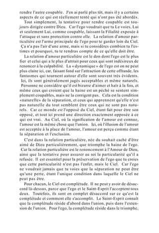 rendre l'autre coupable. J'en ai parlé plus tôt, mais il y a certains
aspects de ce qui est réellement tenté qui n'ont pas été abordés.
Tout simplement, la tentative pour rendre coupable est tou-
jours dirigée contre Dieu. Car l'ego voudrait que tu Le voies, Lui
et seulement Lui, comme coupable, laissant la Filialité exposée à
l'attaque et sans protection contre elle. La relation d'amour par-
ticulière est l'arme principale de l'ego pour te garder loin du Ciel.
Ça n'a pas l'air d'une arme, mais si tu considères combien tu l'es-
times et pourquoi, tu te rendras compte de ce qu'elle doit être.
La relation d'amour particulière est le don dont l'ego est le plus
fier et celui qui a le plus d'attrait pour ceux qui sont indésireux de
renoncer à la culpabilité. La « dynamique » de l'ego est on ne peut
plus claire ici, car, faisant fond sur l'attraction de cette offrande, les
fantasmes qui tournent autour d'elle sont souvent très évidents.
Ici, ils sont généralement jugés acceptables et même naturels.
Personne ne considère qu'il est bizarre d'aimer et haïr à la fois, et
même ceux qui croient que la haine est un péché se sentent sim-
plement coupables, mais ne la corrigent pas. Cela est la condition
«naturelle» de la séparation, et ceux qui apprennent qu'elle n'est
pas naturelle du tout semblent être ceux qui ne sont pas natu-
rels. Car ce monde est l'opposé du Ciel, étant fait pour être son
opposé, et tout ici prend une direction exactement opposée à ce
qui est vrai. Au Ciel, où la signification de l'amour est connue,
l'amour est la même chose que l'union. Ici, où l'illusion de l'amour
est acceptée à la place de l'amour, l'amour est perçu comme étant
la séparation et l'exclusion.
C'est dans la relation particulière, née du souhait caché d'être
aimé de Dieu particulièrement, que triomphe la haine de l'ego.
Car la relation particulière est le renoncement à l'Amour de Dieu,
ainsi que la tentative pour assurer au soi la particularité qu'il a
refusée. Il est essentiel pour la préservation de l'ego que tu croies
que cette particularité n'est pas l'enfer, mais le Ciel. Car l'ego
ne voudrait jamais que tu voies que la séparation ne peut être
qu'une perte, étant l'unique condition dans laquelle le Ciel ne
peut pas être.
Pour chacun, le Ciel est complétude. Il ne peut y avoir de désac-
cord là-dessus, parce que l'ego et le Saint-Esprit l'acceptent tous
deux. Toutefois, ils sont en complet désaccord sur ce qu'est la
complétude et comment elle s'accomplit. Le Saint-Esprit connaît
que la complétude réside d'abord dans l'union, puis dans l'exten-
sion de l'union. Pour l'ego, la complétude réside dans le triomphe,
 