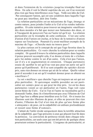 et dans l'extension de la «victoire» jusqu'au triomphe final sur
Dieu. En cela il voit la liberté suprême du soi, car il ne resterait
plus rien qui fasse interférence avec l'ego. Voilà son idée du Ciel.
Par conséquent l'union, qui est une condition dans laquelle l'ego
ne peut pas interférer, doit être l'enfer.
La relation particulière est un mécanisme de l'ego, étrange et
contre nature, pour joindre l'enfer et le Ciel et les rendre indistin-
guables. Et cette tentative pour trouver un imaginaire «meilleur»
des deux mondes n'a fait que mener aux fantasmes des deux, et
à l'incapacité de percevoir l'un ou l'autre tel qu'il est. La relation
particulière est le triomphe de cette confusion. C'est une sorte
d'union d'où l'union est exclue, et la base de la tentative d'union
repose sur l'exclusion. Pourrait-il y avoir meilleur exemple de la
maxime de l'ego : «Cherche mais ne trouve pas»?
Le plus curieux est le concept du soi que l'ego favorise dans la
relation particulière. Ce «soi» cherche la relation pour se rendre
complet. Or quand il trouve la relation particulière dans laquelle
il pense pouvoir accomplir cela, il se donne et tente de « s'échan-
ger» lui-même contre le soi d'un autre. Cela n'est pas l'union,
car il n'y a ni augmentation ni extension. Chaque partenaire
essaie de sacrifier le soi qu'il ne veut pas pour un autre soi qu'il
pense qu'il préférerait. Et il se sent coupable du «péché» d'avoir
pris, sans rien donner en retour qui ait de la valeur. Quelle valeur
peut-il accorder à un soi qu'il voudrait donner pour en obtenir un
« meilleur » ?
Le soi « meilleur » que cherche l'ego est toujours un soi qui est
plus particulier. Et quiconque semble posséder un soi parti-
culier est «aimé» pour ce qui peut lui être pris. Là où les deux
partenaires voient ce soi particulier en l'autre, l'ego voit «une
union bénie du Ciel». Car ni l'un ni l'autre ne reconnaîtra qu'il a
demandé l'enfer, donc ils n'interféreront pas avec l'illusion de Ciel
que l'ego leur a offerte pour interférer avec le Ciel. Or si toutes les
illusions sont des illusions de peur, et elles ne peuvent être rien
d'autre, l'illusion du Ciel n'est rien de plus qu'une forme plus
« attrayante » de peur, où la culpabilité est enfouie profondément
et ressort sous forme d'«amour».
L'attrait de l'enfer réside uniquement dans la terrible attraction
de la culpabilité, que l'ego présente à ceux qui placent leur foi dans
la petitesse. La conviction de petitesse réside dans chaque rela-
tion particulière, car seuls ceux qui ont été privés de quelque chose
pourraient estimer la particularité. L'exigence de particularité, et
 