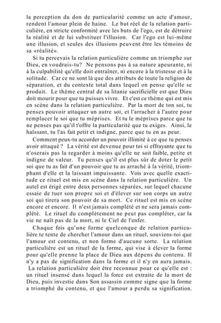 la perception du don de particularité comme un acte d'amour,
rendent l'amour plein de haine. Le but réel de la relation parti-
culière, en stricte conformité avec les buts de l'ego, est de détruire
la réalité et de lui substituer l'illusion. Car l'ego est lui-même
une illusion, et seules des illusions peuvent être les témoins de
sa «réalité».
Si tu percevais la relation particulière comme un triomphe sur
Dieu, en voudrais-tu? Ne pensons pas à sa nature apeurante, ni
à la culpabilité qu'elle doit entraîner, ni encore à la tristesse et à la
solitude. Car ce ne sont là que des attributs de toute la religion de
séparation, et du contexte total dans lequel on pense qu'elle se
produit. Le thème central de sa litanie sacrificielle est que Dieu
doit mourir pour que tu puisses vivre. Et c'est ce thème qui est mis
en scène dans la relation particulière. Par la mort de ton soi, tu
penses pouvoir attaquer un autre soi, et l'arracher à l'autre pour
remplacer le soi que tu méprises. Et tu le méprises parce que tu
ne penses pas qu'il t'offre la particularité que tu exiges. Ainsi, le
haïssant, tu l'as fait petit et indigne, parce que tu en as peur.
Comment peux-tu accorder un pouvoir illimité à ce que tu penses
avoir attaqué ? La vérité est devenue pour toi si effrayante que tu
n'oserais pas la regarder à moins qu'elle ne soit faible, petite et
indigne de valeur. Tu penses qu'il est plus sûr de doter le petit
soi que tu as fait d'un pouvoir que tu as arraché à la vérité, triom-
phant d'elle et la laissant impuissante. Vois avec quelle exacti-
tude ce rituel est mis en scène dans la relation particulière. Un
autel est érigé entre deux personnes séparées, sur lequel chacune
essaie de tuer son propre soi et d'élever sur son corps un autre
soi qui tirera son pouvoir de sa mort. Ce rituel est mis en scène
encore et encore. Il n'est jamais complété et ne sera jamais com-
plété. Le rituel du complètement ne peut pas compléter, car la
vie ne naît pas de la mort, ni le Ciel de l'enfer.
Chaque fois qu'une forme quelconque de relation particu-
lière te tente de chercher l'amour dans un rituel, souviens-toi que
l'amour est contenu, et non forme d'aucune sorte. La relation
particulière est un rituel de la forme, qui vise à élever la forme
pour qu'elle prenne la place de Dieu aux dépens du contenu. Il
n'y a pas de signification dans la forme et il n'y en aura jamais.
La relation particulière doit être reconnue pour ce qu'elle est :
un rituel insensé dans lequel la force est extraite de la mort de
Dieu, puis investie dans Son assassin comme signe que la forme
a triomphé du contenu, et que l'amour a perdu sa signification.
 