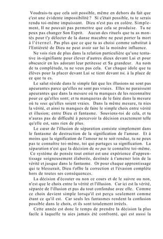Voudrais-tu que cela soit possible, même en dehors du fait que
c'est une évidente impossibilité ? Si c'était possible, tu te serais
rendu toi-même impuissant. Dieu n'est pas en colère. Simple-
ment, Il ne pouvait pas permettre que cela se produise. Tu ne
peux pas changer Son Esprit. Aucun des rituels que tu as mon-
tés pour t'y délecter de la danse macabre ne peut porter la mort
à l ' é t e r n e l . Pas plus que ce que tu as choisi comme substitut à
l'Entièreté de Dieu ne peut avoir sur lui la moindre influence.
Ne vois rien de plus dans la relation particulière qu'une tenta-
tive in-signifiante pour élever d'autres dieux devant Lui et pour
obscurcir en les adorant leur petitesse et Sa grandeur. Au nom
de ta complétude, tu ne veux pas cela. Car chaque idole que tu
élèves pour la placer devant Lui se tient devant toi, à la place de
ce que tu es.
Le salut réside dans le simple fait que les illusions ne sont pas
apeurantes parce qu'elles ne sont pas vraies. Elles ne paraissent
apeurantes que dans la mesure où tu manques de les reconnaître
pour ce qu'elles sont; et tu manqueras de le faire dans la mesure
où tu veux qu'elles soient vraies. Dans la même mesure, tu nies
la vérité, et ainsi tu manques de faire le simple choix entre vérité
et illusion; entre Dieu et fantasme. Souviens-toi de cela, et tu
n'auras pas de difficulté à percevoir la décision exactement telle
qu'elle est, sans rien de plus.
Le cœur de l'illusion de séparation consiste simplement dans
le fantasme de destruction de la signification de l'amour. Et à
moins que la signification de l'amour ne te soit rendue, tu ne peux
pas te connaître toi-même, toi qui partages sa signification. La
séparation n'est que la décision de ne pas te connaître toi-même.
Ce système de pensée tout entier est une expérience d'appren-
tissage soigneusement élaborée, destinée à t'amener loin de la
vérité et jusque dans le fantasme. Or pour chaque apprentissage
qui te blesserait, Dieu t'offre la correction et l'évasion complète
hors de toutes ses conséquences.
La décision d'écouter ou non ce cours et de le suivre ou non,
n'est que le choix entre la vérité et l'illusion. Car ici est la vérité,
séparée de l'illusion et pas du tout confondue avec elle. Comme
ce choix devient simple lorsqu'il est perçu seulement comme
étant ce qu'il est. Car seuls les fantasmes rendent la confusion
possible dans le choix, et ils sont totalement irréels.
Cette année est donc le temps de prendre la décision la plus
facile à laquelle tu aies jamais été confronté, qui est aussi la
 
