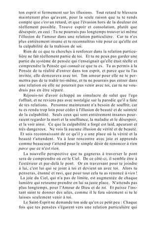 ton esprit si fermement sur les illusions. Tout retard te blessera
maintenant plus qu'avant, pour la seule raison que tu te rends
compte que c'est un retard, et que l'évasion hors de la douleur est
réellement possible. Trouve espoir et consolation, plutôt que
désespoir, en ceci : Tu ne pourrais pas longtemps trouver ici même
l'illusion de l'amour dans une relation particulière. Car tu n'es
plus entièrement insane et tu reconnaîtras vite pour ce qu'elle est
la culpabilité de la trahison de soi.
Rien de ce que tu cherches à renforcer dans la relation particu-
lière ne fait réellement partie de toi. Et tu ne peux pas garder une
partie du système de pensée qui t'enseignait qu'elle était réelle et
comprendre la Pensée qui connaît ce que tu es. Tu as permis à la
Pensée de ta réalité d'entrer dans ton esprit, et parce que tu l'as
invitée, elle demeurera avec toi. Ton amour pour elle ne te per-
mettra pas de te trahir toi-même, et tu ne pourrais pas entrer dans
une relation où elle ne pourrait pas venir avec toi, car tu ne vou-
drais pas en être séparé.
Réjouis-toi d'avoir échappé au simulacre de salut que l'ego
t'offrait, et ne reviens pas avec nostalgie sur la parodie qu'il a faite
de tes relations. Personne maintenant n'a besoin de souffrir, car
tu es rendu trop loin pour céder à l'illusion de beauté et de sainteté
de la culpabilité. Seuls ceux qui sont entièrement insanes pour-
raient regarder la mort et la souffrance, la maladie et le désespoir,
et la voir ainsi. Ce que la culpabilité a forgé est laid, apeurant et
très dangereux. Ne vois là aucune illusion de vérité et de beauté.
Et sois reconnaissant de ce qu'il y a une place où la vérité et la
beauté t'attendent. Va à leur rencontre avec joie et apprends
comme beaucoup t'attend pour le simple désir de renoncer à rien
parce que ce n'est rien.
La nouvelle perspective que tu gagneras à traverser le pont
sera de comprendre où est le Ciel. De ce côté-ci, il semble être à
l'extérieur et par-delà le pont. Or en traversant pour te joindre
à lui, c'est lui qui se joint à toi et devient un avec toi. Alors tu
penseras, étonné et ravi, que pour tout cela tu as renoncé à rien !
La joie du Ciel, qui n'a pas de limite, est augmentée de chaque
lumière qui retourne prendre en lui sa juste place. N'attends pas
plus longtemps, pour l'Amour de Dieu et de toi. Et puisse l'ins-
tant saint te donner des ailes, comme il le fera sûrement si tu le
laisses seulement venir à toi.
Le Saint-Esprit ne demande ton aide qu'en ce petit peu : Chaque
fois que tes pensées s'égarent vers une relation particulière qui
 