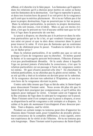 offensé, et il cherche à te le faire payer. Les fantasmes qu'il apporte
dans les relations qu'il a choisies pour mettre en scène sa haine
sont les fantasmes de ta destruction. Car l'ego te reproche le passé,
et dans ton évasion hors du passé il se voit privé de la vengeance
qu'il croit que tu mérites pleinement. Or si tu ne t'alliais pas à lui
pour ta propre destruction, l'ego ne pourrait pas te lier au passé.
Dans la relation particulière, tu permets ta propre destruction.
Que cela soit insane, c'est évident. Mais ce qui est moins évi-
dent, c'est que le présent ne t'est d'aucune utilité tant que tu t'al-
lies à l'ego dans la poursuite de son but.
Le passé a disparu; ne cherche pas à le préserver dans la rela-
tion particulière qui te lie à lui, et qui voudrait t'enseigner que
ton salut est passé et que tu dois donc retourner dans le passé
pour trouver le salut. Il n'est pas de fantasme qui ne contienne
le rêve de châtiment pour le passé. Voudrais-tu réaliser le rêve
ou en lâcher prise ?
Dans la relation particulière, il ne semble pas que ce soit un
passage à l'acte de vengeance que tu cherches. Et même quand
la haine et la sauvagerie percent brièvement, l'illusion d'amour
n'est pas profondément ébranlée. Or la seule chose à laquelle
l'ego ne permet jamais d'atteindre la conscience, c'est que la
relation particulière est un passage à l'acte de vengeance contre
toi-même. Or quoi d'autre pourrait-elle être ? En cherchant la
relation particulière, tu ne cherches pas la gloire en toi-même. Tu
as nié qu'elle y était et la relation en devient pour toi le substitut.
Et la vengeance devient ton substitut à l'Expiation, et ton éva-
sion hors de la vengeance devient ta perte.
Contre cette idée insane que l'ego se fait du salut, le Saint-Esprit
pose doucement l'instant saint. Nous avons dit plus tôt que le
Saint-Esprit doit enseigner par comparaisons, et qu'il utilise des
opposés pour indiquer la vérité. L'instant saint est l'opposé de
la fixe croyance de l'ego dans le salut par la vengeance sur le passé.
Dans l'instant saint il est compris que le passé a disparu, et avec
sa disparition la soif de vengeance a été extirpée et a disparu. Le
calme et la paix de maintenant t'enveloppent d'une douceur par-
faite. Tout a disparu, sauf la vérité.
Pendant un certain temps tu tenteras peut-être d'apporter les
illusions dans l'instant saint, pour t'empêcher de prendre pleine-
ment conscience de la complète différence, à tous égards, entre
ton expérience de la vérité et de l'illusion. Or tu ne tenteras pas
cela longtemps. Dans l'instant saint la puissance du Saint-Esprit
 