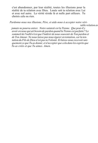 c'est abandonner, par leur réalité, toutes les illusions pour la
réalité de ta relation avec Dieu. Louée soit ta relation avec Lui
et avec nul autre. La vérité réside là et nulle part ailleurs. Tu
choisis cela ou rien.
Pardonne-nous nos illusions, Père, et aide-nous à accepter notre véri-
table relation av
jamais ne pourra entrer. Notre sainteté est la Tienne. Que peut-il y
avoir en nous qui ait besoin de pardon quand la Tienne est parfaite ? Le
sommeil de l'oubli n'est que l'indésir de nous souvenir de Ton pardon et
de Ton Amour. Ne nous laisse pas nous égarer en tentation, car la ten-
tation du Fils de Dieu n'est pas ta Volonté. Et laisse-nous recevoir uni-
quement ce que Tu as donné, et n'accepter que cela dans les esprits que
Tu as créés et que Tu aimes. Amen.
 