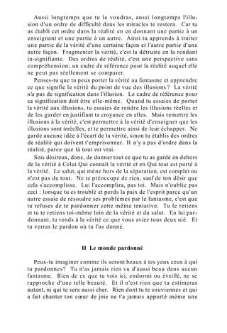 Aussi longtemps que tu le voudras, aussi longtemps l'illu-
sion d'un ordre de difficulté dans les miracles te restera. Car tu
as établi cet ordre dans la réalité en en donnant une partie à un
enseignant et une partie à un autre. Ainsi tu apprends à traiter
une partie de la vérité d'une certaine façon et l'autre partie d'une
autre façon. Fragmenter la vérité, c'est la détruire en la rendant
in-signifiante. Des ordres de réalité, c'est une perspective sans
compréhension; un cadre de référence pour la réalité auquel elle
ne peut pas réellement se comparer.
Penses-tu que tu peux porter la vérité au fantasme et apprendre
ce que signifie la vérité du point de vue des illusions ? La vérité
n'a pas de signification dans l'illusion. Le cadre de référence pour
sa signification doit être elle-même. Quand tu essaies de porter
la vérité aux illusions, tu essaies de rendre les illusions réelles et
de les garder en justifiant ta croyance en elles. Mais remettre les
illusions à la vérité, c'est permettre à la vérité d'enseigner que les
illusions sont irréelles, et te permettre ainsi de leur échapper. Ne
garde aucune idée à l'écart de la vérité, sinon tu établis des ordres
de réalité qui doivent t'emprisonner. Il n'y a pas d'ordre dans la
réalité, parce que là tout est vrai.
Sois désireux, donc, de donner tout ce que tu as gardé en dehors
de la vérité à Celui Qui connaît la vérité et en Qui tout est porté à
la vérité. Le salut, qui mène hors de la séparation, est complet ou
n'est pas du tout. Ne te préoccupe de rien, sauf de ton désir que
cela s'accomplisse. Lui l'accomplira, pas toi. Mais n'oublie pas
ceci : lorsque tu es troublé et perds la paix de l'esprit parce qu'un
autre essaie de résoudre ses problèmes par le fantasme, c'est que
tu refuses de te pardonner cette même tentative. Tu le retiens
et tu te retiens toi-même loin de la vérité et du salut. En lui par-
donnant, tu rends à la vérité ce que vous aviez tous deux nié. Et
tu verras le pardon où tu l'as donné.
II Le monde pardonné
Peux-tu imaginer comme ils seront beaux à tes yeux ceux à qui
tu pardonnes? Tu n'as jamais rien vu d'aussi beau dans aucun
fantasme. Rien de ce que tu vois ici, endormi ou éveillé, ne se
rapproche d'une telle beauté. Et il n'est rien que tu estimeras
autant, ni qui te sera aussi cher. Rien dont tu te souviennes et qui
a fait chanter ton cœur de joie ne t'a jamais apporté même une
 