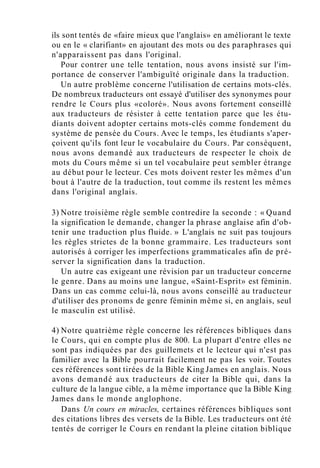 ils sont tentés de «faire mieux que l'anglais» en améliorant le texte
ou en le « clarifiant» en ajoutant des mots ou des paraphrases qui
n'apparaissent pas dans l'original.
Pour contrer une telle tentation, nous avons insisté sur l'im-
portance de conserver l'ambiguïté originale dans la traduction.
Un autre problème concerne l'utilisation de certains mots-clés.
De nombreux traducteurs ont essayé d'utiliser des synonymes pour
rendre le Cours plus «coloré». Nous avons fortement conseillé
aux traducteurs de résister à cette tentation parce que les étu-
diants doivent adopter certains mots-clés comme fondement du
système de pensée du Cours. Avec le temps, les étudiants s'aper-
çoivent qu'ils font leur le vocabulaire du Cours. Par conséquent,
nous avons demandé aux traducteurs de respecter le choix de
mots du Cours même si un tel vocabulaire peut sembler étrange
au début pour le lecteur. Ces mots doivent rester les mêmes d'un
bout à l'autre de la traduction, tout comme ils restent les mêmes
dans l'original anglais.
3) Notre troisième règle semble contredire la seconde : « Quand
la signification le demande, changer la phrase anglaise afin d'ob-
tenir une traduction plus fluide. » L'anglais ne suit pas toujours
les règles strictes de la bonne grammaire. Les traducteurs sont
autorisés à corriger les imperfections grammaticales afin de pré-
server la signification dans la traduction.
Un autre cas exigeant une révision par un traducteur concerne
le genre. Dans au moins une langue, «Saint-Esprit» est féminin.
Dans un cas comme celui-là, nous avons conseillé au traducteur
d'utiliser des pronoms de genre féminin même si, en anglais, seul
le masculin est utilisé.
4) Notre quatrième règle concerne les références bibliques dans
le Cours, qui en compte plus de 800. La plupart d'entre elles ne
sont pas indiquées par des guillemets et le lecteur qui n'est pas
familier avec la Bible pourrait facilement ne pas les voir. Toutes
ces références sont tirées de la Bible King James en anglais. Nous
avons demandé aux traducteurs de citer la Bible qui, dans la
culture de la langue cible, a la même importance que la Bible King
James dans le monde anglophone.
Dans Un cours en miracles, certaines références bibliques sont
des citations libres des versets de la Bible. Les traducteurs ont été
tentés de corriger le Cours en rendant la pleine citation biblique
 