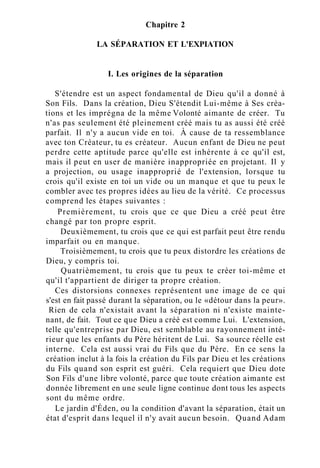 Chapitre 2
LA SÉPARATION ET L'EXPIATION
I. Les origines de la séparation
S'étendre est un aspect fondamental de Dieu qu'il a donné à
Son Fils. Dans la création, Dieu S'étendit Lui-même à Ses créa-
tions et les imprégna de la même Volonté aimante de créer. Tu
n'as pas seulement été pleinement créé mais tu as aussi été créé
parfait. Il n'y a aucun vide en toi. À cause de ta ressemblance
avec ton Créateur, tu es créateur. Aucun enfant de Dieu ne peut
perdre cette aptitude parce qu'elle est inhérente à ce qu'il est,
mais il peut en user de manière inappropriée en projetant. Il y
a projection, ou usage inapproprié de l'extension, lorsque tu
crois qu'il existe en toi un vide ou un manque et que tu peux le
combler avec tes propres idées au lieu de la vérité. Ce processus
comprend les étapes suivantes :
Premièrement, tu crois que ce que Dieu a créé peut être
changé par ton propre esprit.
Deuxièmement, tu crois que ce qui est parfait peut être rendu
imparfait ou en manque.
Troisièmement, tu crois que tu peux distordre les créations de
Dieu, y compris toi.
Quatrièmement, tu crois que tu peux te créer toi-même et
qu'il t'appartient de diriger ta propre création.
Ces distorsions connexes représentent une image de ce qui
s'est en fait passé durant la séparation, ou le «détour dans la peur».
Rien de cela n'existait avant la séparation ni n'existe mainte-
nant, de fait. Tout ce que Dieu a créé est comme Lui. L'extension,
telle qu'entreprise par Dieu, est semblable au rayonnement inté-
rieur que les enfants du Père héritent de Lui. Sa source réelle est
interne. Cela est aussi vrai du Fils que du Père. En ce sens la
création inclut à la fois la création du Fils par Dieu et les créations
du Fils quand son esprit est guéri. Cela requiert que Dieu dote
Son Fils d'une libre volonté, parce que toute création aimante est
donnée librement en une seule ligne continue dont tous les aspects
sont du même ordre.
Le jardin d'Éden, ou la condition d'avant la séparation, était un
état d'esprit dans lequel il n'y avait aucun besoin. Quand Adam
 