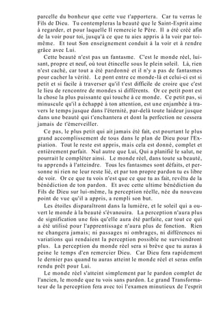 parcelle du bonheur que cette vue t'apportera. Car tu verras le
Fils de Dieu. Tu contempleras la beauté que le Saint-Esprit aime
à regarder, et pour laquelle Il remercie le Père. Il a été créé afin
de la voir pour toi, jusqu'à ce que tu aies appris à la voir par toi-
même. Et tout Son enseignement conduit à la voir et à rendre
grâce avec Lui.
Cette beauté n'est pas un fantasme. C'est le monde réel, lui-
sant, propre et neuf, où tout étincelle sous le plein soleil. Là, rien
n'est caché, car tout a été pardonné et il n'y a pas de fantasmes
pour cacher la vérité. Le pont entre ce monde-là et celui-ci est si
petit et si facile à traverser qu'il t'est difficile de croire que c'est
le lieu de rencontre de mondes si différents. Or ce petit pont est
la chose la plus puissante qui touche à ce monde. Ce petit pas, si
minuscule qu'il a échappé à ton attention, est une enjambée à tra-
vers le temps jusque dans l'éternité, par-delà toute laideur jusque
dans une beauté qui t'enchantera et dont la perfection ne cessera
jamais de t'émerveiller.
Ce pas, le plus petit qui ait jamais été fait, est pourtant le plus
grand accomplissement de tous dans le plan de Dieu pour l'Ex-
piation. Tout le reste est appris, mais cela est donné, complet et
entièrement parfait. Nul autre que Lui, Qui a planifié le salut, ne
pourrait le compléter ainsi. Le monde réel, dans toute sa beauté,
tu apprends à l'atteindre. Tous les fantasmes sont défaits, et per-
sonne ni rien ne leur reste lié, et par ton propre pardon tu es libre
de voir. Or ce que tu vois n'est que ce que tu as fait, revêtu de la
bénédiction de ton pardon. Et avec cette ultime bénédiction du
Fils de Dieu sur lui-même, la perception réelle, née du nouveau
point de vue qu'il a appris, a rempli son but.
Les étoiles disparaîtront dans la lumière, et le soleil qui a ou-
vert le monde à la beauté s'évanouira. La perception n'aura plus
de signification une fois qu'elle aura été parfaite, car tout ce qui
a été utilisé pour l'apprentissage n'aura plus de fonction. Rien
ne changera jamais; ni passages ni ombrages, ni différences ni
variations qui rendaient la perception possible ne surviendront
plus. La perception du monde réel sera si brève que tu auras à
peine le temps d'en remercier Dieu. Car Dieu fera rapidement
le dernier pas quand tu auras atteint le monde réel et seras enfin
rendu prêt pour Lui.
Le monde réel s'atteint simplement par le pardon complet de
l'ancien, le monde que tu vois sans pardon. Le grand Transforma-
teur de la perception fera avec toi l'examen minutieux de l'esprit
 