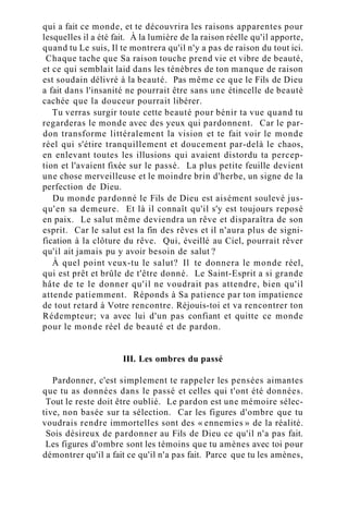 qui a fait ce monde, et te découvrira les raisons apparentes pour
lesquelles il a été fait. À la lumière de la raison réelle qu'il apporte,
quand tu Le suis, Il te montrera qu'il n'y a pas de raison du tout ici.
Chaque tache que Sa raison touche prend vie et vibre de beauté,
et ce qui semblait laid dans les ténèbres de ton manque de raison
est soudain délivré à la beauté. Pas même ce que le Fils de Dieu
a fait dans l'insanité ne pourrait être sans une étincelle de beauté
cachée que la douceur pourrait libérer.
Tu verras surgir toute cette beauté pour bénir ta vue quand tu
regarderas le monde avec des yeux qui pardonnent. Car le par-
don transforme littéralement la vision et te fait voir le monde
réel qui s'étire tranquillement et doucement par-delà le chaos,
en enlevant toutes les illusions qui avaient distordu ta percep-
tion et l'avaient fixée sur le passé. La plus petite feuille devient
une chose merveilleuse et le moindre brin d'herbe, un signe de la
perfection de Dieu.
Du monde pardonné le Fils de Dieu est aisément soulevé jus-
qu'en sa demeure. Et là il connaît qu'il s'y est toujours reposé
en paix. Le salut même deviendra un rêve et disparaîtra de son
esprit. Car le salut est la fin des rêves et il n'aura plus de signi-
fication à la clôture du rêve. Qui, éveillé au Ciel, pourrait rêver
qu'il ait jamais pu y avoir besoin de salut ?
À quel point veux-tu le salut? Il te donnera le monde réel,
qui est prêt et brûle de t'être donné. Le Saint-Esprit a si grande
hâte de te le donner qu'il ne voudrait pas attendre, bien qu'il
attende patiemment. Réponds à Sa patience par ton impatience
de tout retard à Votre rencontre. Réjouis-toi et va rencontrer ton
Rédempteur; va avec lui d'un pas confiant et quitte ce monde
pour le monde réel de beauté et de pardon.
III. Les ombres du passé
Pardonner, c'est simplement te rappeler les pensées aimantes
que tu as données dans le passé et celles qui t'ont été données.
Tout le reste doit être oublié. Le pardon est une mémoire sélec-
tive, non basée sur ta sélection. Car les figures d'ombre que tu
voudrais rendre immortelles sont des « ennemies » de la réalité.
Sois désireux de pardonner au Fils de Dieu ce qu'il n'a pas fait.
Les figures d'ombre sont les témoins que tu amènes avec toi pour
démontrer qu'il a fait ce qu'il n'a pas fait. Parce que tu les amènes,
 