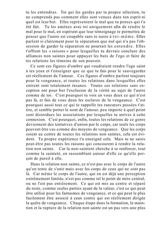 tu les entendras. Toi qui les gardes par ta propre sélection, tu
ne comprends pas comment elles sont venues dans ton esprit ni
quel est leur but. Elles représentent le mal que tu penses qui t'a
été fait. Tu les amènes avec toi uniquement afin de rendre le
mal pour le mal, en espérant que leur témoignage te permettra de
penser que l'autre est coupable sans te nuire à t o i - m ê m e . Elles
parlent si clairement pour la séparation que nul qui n'a pas l'ob-
session de garder la séparation ne pourrait les entendre. Elles
t'offrent les « raisons » pour lesquelles tu devrais conclure des
alliances non saintes pour appuyer les buts de l'ego et faire de
tes relations les témoins de son pouvoir.
Ce sont ces figures d'ombre qui voudraient rendre l'ego saint
à tes yeux et t'enseigner que ce que tu fais pour le sauvegarder
est réellement de l'amour. Ces figures d'ombre parlent toujours
pour la vengeance, et toutes les relations dans lesquelles elles
entrent sont totalement insanes. Toutes ces relations sans ex-
ception ont pour but l'exclusion de la vérité au sujet de l'autre
comme de toi. C'est pourquoi tu vois en vous deux ce qui n'est
pas là, et fais de vous deux les esclaves de la vengeance. C'est
pourquoi aussi tout ce qui te rappelle tes rancœurs passées t'at-
tire, et semble porter le nom de l'amour, peu importe à quel point
sont distordues les associations par lesquelles tu arrives à cette
connexion. C'est pourquoi, enfin, toutes les relations de ce genre
deviennent des tentatives d'union par le corps, car seuls les corps
peuvent être vus comme des moyens de vengeance. Que les corps
soient au centre de toutes les relations non saintes, cela est évi-
dent. Ta propre expérience t'a enseigné cela. Mais tu ne saisis
peut-être pas toutes les raisons qui concourent à rendre la rela-
tion non sainte. Car la non-sainteté cherche à se renforcer, tout
comme la sainteté, en rassemblant autour d'elle ce qu'elle per-
çoit de pareil à elle.
Dans la relation non sainte, ce n'est pas avec le corps de l'autre
qu'on tente de s'unir mais avec les corps de ceux qui ne sont pas
là. Car même le corps de l'autre, qui en est déjà une perception
extrêmement limitée, n'est pas comme tel le point de mire central,
ou ne l'est pas entièrement. Ce qui est mis au centre et séparé
du reste, comme seules parties ayant de la valeur, c'est ce qui peut
être utilisé pour les fantasmes de vengeance, et ce qui peut le plus
facilement être associé à ceux contre qui est réellement dirigée
la quête de vengeance. Chaque étape dans la formation, le main-
tien et la rupture de la relation non sainte est un pas vers une plus
 