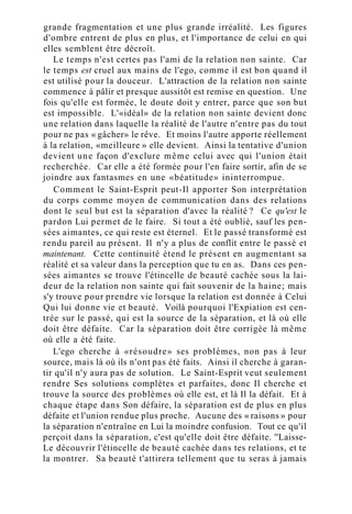 grande fragmentation et une plus grande irréalité. Les figures
d'ombre entrent de plus en plus, et l'importance de celui en qui
elles semblent être décroît.
Le temps n'est certes pas l'ami de la relation non sainte. Car
le temps est cruel aux mains de l'ego, comme il est bon quand il
est utilisé pour la douceur. L'attraction de la relation non sainte
commence à pâlir et presque aussitôt est remise en question. Une
fois qu'elle est formée, le doute doit y entrer, parce que son but
est impossible. L'«idéal» de la relation non sainte devient donc
une relation dans laquelle la réalité de l'autre n'entre pas du tout
pour ne pas « gâcher» le rêve. Et moins l'autre apporte réellement
à la relation, «meilleure » elle devient. Ainsi la tentative d'union
devient une façon d'exclure même celui avec qui l'union était
recherchée. Car elle a été formée pour l'en faire sortir, afin de se
joindre aux fantasmes en une «béatitude» ininterrompue.
Comment le Saint-Esprit peut-Il apporter Son interprétation
du corps comme moyen de communication dans des relations
dont le seul but est la séparation d'avec la réalité ? Ce qu'est le
pardon Lui permet de le faire. Si tout a été oublié, sauf les pen-
sées aimantes, ce qui reste est éternel. Et le passé transformé est
rendu pareil au présent. Il n'y a plus de conflit entre le passé et
maintenant. Cette continuité étend le présent en augmentant sa
réalité et sa valeur dans la perception que tu en as. Dans ces pen-
sées aimantes se trouve l'étincelle de beauté cachée sous la lai-
deur de la relation non sainte qui fait souvenir de la haine; mais
s'y trouve pour prendre vie lorsque la relation est donnée à Celui
Qui lui donne vie et beauté. Voilà pourquoi l'Expiation est cen-
trée sur le passé, qui est la source de la séparation, et là où elle
doit être défaite. Car la séparation doit être corrigée là même
où elle a été faite.
L'ego cherche à «résoudre» ses problèmes, non pas à leur
source, mais là où ils n'ont pas été faits. Ainsi il cherche à garan-
tir qu'il n'y aura pas de solution. Le Saint-Esprit veut seulement
rendre Ses solutions complètes et parfaites, donc Il cherche et
trouve la source des problèmes où elle est, et là Il la défait. Et à
chaque étape dans Son défaire, la séparation est de plus en plus
défaite et l'union rendue plus proche. Aucune des « raisons » pour
la séparation n'entraîne en Lui la moindre confusion. Tout ce qu'il
perçoit dans la séparation, c'est qu'elle doit être défaite. ''Laisse-
Le découvrir l'étincelle de beauté cachée dans tes relations, et te
la montrer. Sa beauté t'attirera tellement que tu seras à jamais
 