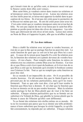 qui s'ensuit vient de ce qu'elles sont, et demeure aussi vrai que
la Source sainte dont elles sont venues.
Mon saint frère, je voudrais entrer dans toutes tes relations et
m'interposer entre tes fantasmes et toi. Laisse ma relation avec
toi être réelle pour toi, et laisse-moi apporter la réalité dans ta per-
ception de tes frères. Ils n'ont pas été créés pour te permettre de
te blesser toi-même par eux. Ils ont été créés pour créer avec toi.
C'est cette vérité que je voudrais interposer entre toi et ton but de
folie. Ne sois pas séparé de moi et ne laisse pas le saint but d'Ex-
piation se perdre pour toi dans des rêves de vengeance. Les rela-
tions qui chérissent de tels rêves m'ont exclu. Laisse-moi entrer
au Nom de Dieu et t'apporter la paix, afin que tu m'offres la paix.
IV. Les deux tableaux
Dieu a établi Sa relation avec toi pour te rendre heureux, et
rien de ce que tu fais qui ne partage Son but ne peut être réel. La
seule fonction de quoi que ce soit est le but que Dieu lui a assi-
gné. À cause de la raison pour laquelle Il a créé Sa relation avec
toi, la fonction des relations est à jamais devenue de «rendre heu-
reux». Et rien d'autre. Pour remplir cette fonction, tu entres en
relation avec tes créations comme Dieu avec les Siennes. Car rien
de ce que Dieu a créé n'est à part du bonheur, et il n'est rien de ce
que Dieu a créé qui ne demande qu'à étendre le bonheur comme
son Créateur l'a fait. Tout ce qui ne remplit pas cette fonction ne
peut être réel.
En ce monde il est impossible de créer. Or il est possible de
rendre heureux. J'ai dit maintes fois que le Saint-Esprit ne te
priverait pas de tes relations particulières, mais qu'il les trans-
formerait. Tout ce que cela veut dire, c'est qu'il leur rendra la
fonction que Dieu leur a donnée. Il est clair que la fonction que
tu leur as donnée est de ne pas rendre heureux. Mais la relation
sainte partage le but de Dieu plutôt que de viser à lui faire un
substitut. Chaque relation particulière que tu as formée est un
substitut à la Volonté de Dieu, qui glorifie la tienne plutôt que la
Sienne à cause de l'illusion qu'elles sont différentes.
Tu as formé des relations très réelles même en ce monde. Or
tu ne les reconnais pas parce que tu as donné une telle prédomi-
nance à leurs substituts que lorsque la vérité t'appelle, ce qu'elle
fait constamment, tu réponds par un substitut. Chaque relation
 