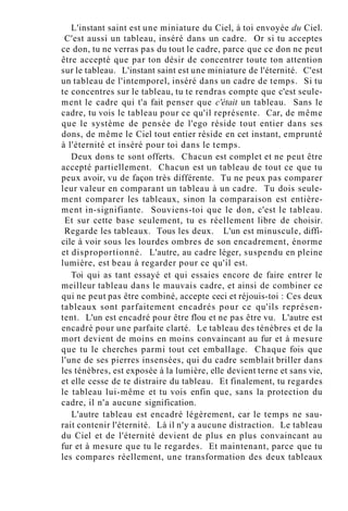 L'instant saint est une miniature du Ciel, à toi envoyée du Ciel.
C'est aussi un tableau, inséré dans un cadre. Or si tu acceptes
ce don, tu ne verras pas du tout le cadre, parce que ce don ne peut
être accepté que par ton désir de concentrer toute ton attention
sur le tableau. L'instant saint est une miniature de l'éternité. C'est
un tableau de l'intemporel, inséré dans un cadre de temps. Si tu
te concentres sur le tableau, tu te rendras compte que c'est seule-
ment le cadre qui t'a fait penser que c'était un tableau. Sans le
cadre, tu vois le tableau pour ce qu'il représente. Car, de même
que le système de pensée de l'ego réside tout entier dans ses
dons, de même le Ciel tout entier réside en cet instant, emprunté
à l'éternité et inséré pour toi dans le temps.
Deux dons te sont offerts. Chacun est complet et ne peut être
accepté partiellement. Chacun est un tableau de tout ce que tu
peux avoir, vu de façon très différente. Tu ne peux pas comparer
leur valeur en comparant un tableau à un cadre. Tu dois seule-
ment comparer les tableaux, sinon la comparaison est entière-
ment in-signifiante. Souviens-toi que le don, c'est le tableau.
Et sur cette base seulement, tu es réellement libre de choisir.
Regarde les tableaux. Tous les deux. L'un est minuscule, diffi-
cile à voir sous les lourdes ombres de son encadrement, énorme
et disproportionné. L'autre, au cadre léger, suspendu en pleine
lumière, est beau à regarder pour ce qu'il est.
Toi qui as tant essayé et qui essaies encore de faire entrer le
meilleur tableau dans le mauvais cadre, et ainsi de combiner ce
qui ne peut pas être combiné, accepte ceci et réjouis-toi : Ces deux
tableaux sont parfaitement encadrés pour ce qu'ils représen-
tent. L'un est encadré pour être flou et ne pas être vu. L'autre est
encadré pour une parfaite clarté. Le tableau des ténèbres et de la
mort devient de moins en moins convaincant au fur et à mesure
que tu le cherches parmi tout cet emballage. Chaque fois que
l'une de ses pierres insensées, qui du cadre semblait briller dans
les ténèbres, est exposée à la lumière, elle devient terne et sans vie,
et elle cesse de te distraire du tableau. Et finalement, tu regardes
le tableau lui-même et tu vois enfin que, sans la protection du
cadre, il n'a aucune signification.
L'autre tableau est encadré légèrement, car le temps ne sau-
rait contenir l'éternité. Là il n'y a aucune distraction. Le tableau
du Ciel et de l'éternité devient de plus en plus convaincant au
fur et à mesure que tu le regardes. Et maintenant, parce que tu
les compares réellement, une transformation des deux tableaux
 