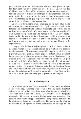 peut enfin se produire. Chacun est mis à sa juste place lorsque
les deux sont vus en relation l'un avec l'autre. Le tableau des
ténèbres, porté à la lumière, n'est plus perçu comme apeurant,
mais le fait que ce n'est qu'un tableau a finalement fait son che-
min en toi. Et ce que tu vois là, tu le reconnaîtras pour ce que
c'est : un tableau de ce que tu pensais réel, et rien de plus. Car
au-delà de ce tableau, tu ne verras rien.
Le tableau de lumière, d'une manière on ne peut plus claire
et contrastante, est transformé en ce qui se trouve au-delà du
tableau. En regardant cela, tu te rends compte que ce n'est pas un
tableau mais une réalité. Ce n'est pas la représentation figurée
d'un système de pensée, mais la Pensée même. Ce qu'il repré-
sente est là. Le cadre s'efface doucement et Dieu remonte à ta
mémoire, t'offrant la création tout entière en échange de ton petit
tableau, qui est sans aucune valeur et entièrement dépourvu de
signification.
Lorsque Dieu S'élève à Sa juste place et toi à la tienne, tu fais à
nouveau l'expérience de la signification de la relation et tu connais
qu'elle est vraie. Élevons-nous ensemble en paix vers le Père, en
L'élevant dans nos esprits. Nous gagnerons tout en Lui donnant
la puissance et la gloire, ne gardant plus aucune illusion sur l'en-
droit où elles sont. Elles sont en nous, par Son élévation. Ce qu'il
a donné est à Lui. Cela brille en chaque partie de Lui, comme
dans le tout. Toute la réalité de ta relation avec Lui réside dans
notre relation réciproque. L'instant saint luit de la même façon
sur toutes les relations, car en lui elles ne font qu'un. Car il n'y a
ici que la guérison, déjà complète et parfaite. Car Dieu est ici,
et là où Il est ne peuvent être que le parfait et le complet.
V. La relation guérie
La relation sainte est l'expression de l'instant saint en vivant
dans ce monde. Comme tout ce qui a trait au salut, l'instant
saint est un mécanisme pratique dont témoignent les résultats.
L'instant saint n'échoue jamais. L'expérience en est toujours
ressentie. Or sans expression, il n'en reste pas souvenir. La
relation sainte est un rappel constant de l'expérience par laquelle
la relation est devenue ce qu'elle est. De même que la relation
non sainte est un hymne de haine continuel à la louange de son
 