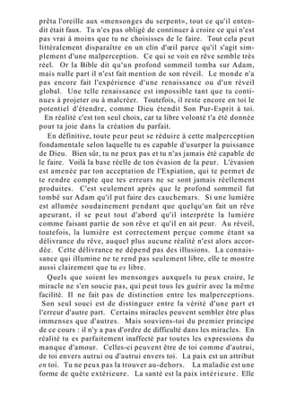 prêta l'oreille aux «mensonges du serpent», tout ce qu'il enten-
dit était faux. Tu n'es pas obligé de continuer à croire ce qui n'est
pas vrai à moins que tu ne choisisses de le faire. Tout cela peut
littéralement disparaître en un clin d'œil parce qu'il s'agit sim-
plement d'une malperception. Ce qui se voit en rêve semble très
réel. Or la Bible dit qu'un profond sommeil tomba sur Adam,
mais nulle part il n'est fait mention de son réveil. Le monde n'a
pas encore fait l'expérience d'une renaissance ou d'un réveil
global. Une telle renaissance est impossible tant que tu conti-
nues à projeter ou à malcréer. Toutefois, il reste encore en toi le
potentiel d'étendre, comme Dieu étendit Son Pur-Esprit à toi.
En réalité c'est ton seul choix, car ta libre volonté t'a été donnée
pour ta joie dans la création du parfait.
En définitive, toute peur peut se réduire à cette malperception
fondamentale selon laquelle tu es capable d'usurper la puissance
de Dieu. Bien sûr, tu ne peux pas et tu n'as jamais été capable de
le faire. Voilà la base réelle de ton évasion de la peur. L'évasion
est amenée par ton acceptation de l'Expiation, qui te permet de
te rendre compte que tes erreurs ne se sont jamais réellement
produites. C'est seulement après que le profond sommeil fut
tombé sur Adam qu'il put faire des cauchemars. Si une lumière
est allumée soudainement pendant que quelqu'un fait un rêve
apeurant, il se peut tout d'abord qu'il interprète la lumière
comme faisant partie de son rêve et qu'il en ait peur. Au réveil,
toutefois, la lumière est correctement perçue comme étant sa
délivrance du rêve, auquel plus aucune réalité n'est alors accor-
dée. Cette délivrance ne dépend pas des illusions. La connais-
sance qui illumine ne te rend pas seulement libre, elle te montre
aussi clairement que tu es libre.
Quels que soient les mensonges auxquels tu peux croire, le
miracle ne s'en soucie pas, qui peut tous les guérir avec la même
facilité. Il ne fait pas de distinction entre les malperceptions.
Son seul souci est de distinguer entre la vérité d'une part et
l'erreur d'autre part. Certains miracles peuvent sembler être plus
immenses que d'autres. Mais souviens-toi du premier principe
de ce cours : il n'y a pas d'ordre de difficulté dans les miracles. En
réalité tu es parfaitement inaffecté par toutes les expressions du
manque d'amour. Celles-ci peuvent être de toi comme d'autrui,
de toi envers autrui ou d'autrui envers toi. La paix est un attribut
en toi. Tu ne peux pas la trouver au-dehors. La maladie est une
forme de quête extérieure. La santé est la paix intérieure. Elle
 