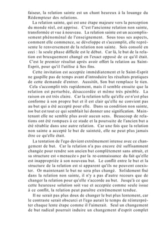 faiseur, la relation sainte est un chant heureux à la louange du
Rédempteur des relations.
La relation sainte, qui est une étape majeure vers la perception
du monde réel, est apprise. C'est l'ancienne relation non sainte,
transformée et vue à nouveau. La relation sainte est un accomplis-
sement phénoménal de l'enseignement. Sous tous ses aspects,
comment elle commence, se développe et s'accomplit, elle repré-
sente le renversement de la relation non sainte. Sois consolé en
ceci : la seule phase difficile est le début. Car là, le but de la rela-
tion est brusquement changé en l'exact opposé de ce qu'il était.
C'est le premier résultat après avoir offert la relation au Saint-
Esprit, pour qu'il l'utilise à Ses fins.
Cette invitation est acceptée immédiatement et le Saint-Esprit
ne gaspille pas de temps avant d'introduire les résultats pratiques
de cette demande d'entrer. Aussitôt, Son but remplace le tien.
Cela s'accomplit très rapidement, mais il semble ensuite que la
relation est perturbée, désaccordée et même très pénible. La
raison en est très claire. Car la relation telle qu'elle est n'est plus
conforme à son propre but et il est clair qu'elle ne convient pas
au but qui a été accepté pour elle. Dans sa condition non sainte,
ton but est tout ce qui semblait lui donner une signification. Main-
tenant elle ne semble plus avoir aucun sens. Beaucoup de rela-
tions ont été rompues à ce stade et la poursuite de l'ancien but a
été rétablie dans une autre relation. Car une fois que la relation
non sainte a accepté le but de sainteté, elle ne peut plus jamais
être ce qu'elle était.
La tentation de l'ego devient extrêmement intense avec ce chan-
gement de but. Car la relation n'a pas encore été suffisamment
changée pour rendre son ancien but complètement sans attrait, et
sa structure est « menacée » par la re-connaissance du fait qu'elle
est inappropriée à son nouveau but. Le conflit entre le but et la
structure de la relation est si apparent qu'ils ne peuvent coexis-
ter. Or maintenant le but ne sera plus changé. Solidement fixé
dans la relation non sainte, il n'y a pas d'autre recours que de
changer la relation pour qu'elle s'accorde au but. Jusqu'à ce que
cette heureuse solution soit vue et acceptée comme seule issue
à ce conflit, la relation peut paraître extrêmement tendue.
Il ne serait pas plus doux de changer le but plus lentement, car
le contraste serait obscurci et l'ego aurait le temps de réinterpré-
ter chaque lente étape comme il l'aimerait. Seul un changement
de but radical pourrait induire un changement d'esprit complet
 