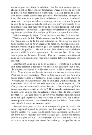 sur ce à quoi sert toute la relation. Au fur et à mesure que ce
changement se développe et finalement s'accomplit, elle devient
de plus en plus bienfaisante et joyeuse. Mais au début, la situa-
tion est ressentie comme très précaire. Une relation, entreprise
à des fins non saintes par deux individus, a soudain la sainteté
pour but. Lorsque ces deux contemplent leur relation du point
de vue de ce nouveau but, ils sont atterrés, inévitablement. Il se
peut même que leur perception de la relation devienne tout à fait
désorganisée. Et pourtant, la précédente organisation de leur per-
ception ne convient plus au but qu'ils ont convenu d'atteindre.
Voici le temps de la foi. Tu as laissé ce but être fixé pour toi.
C'était un acte de foi. N'abandonne pas la foi, maintenant que
les récompenses de la foi sont introduites. Si tu as cru que le
Saint-Esprit était là pour accepter ta relation, pourquoi mainte-
nant ne croirais-tu pas encore qu'il est là pour purifier ce qu'il a
entrepris de guider? Aie foi en ton frère durant cette période
qui n'est difficile qu'en apparence. Le but est fixé. Et ta rela-
tion a pour but la santé d'esprit. Car tu te trouves maintenant
dans une relation insane, reconnue comme telle à la lumière de
son but.
Maintenant voici ce que l'ego conseille : substitue à celle-ci
une autre relation à laquelle ton ancien but convient tout à fait.
Tu ne peux échapper à ta détresse qu'en te débarrassant de ton
frère. Vous n'avez pas besoin de vous quitter entièrement si ce
n'est pas ce que tu choisis. Mais tu dois exclure de ton frère des
zones importantes de fantasme, pour sauver ta santé d'esprit.
N'écoute pas cela maintenant! Aie foi en Celui Qui t'a répondu. Il
a entendu. N'a-t-Il pas été très explicite dans Sa réponse ? Tu
n'es pas maintenant entièrement insane. Peux-tu nier qu'il t'a
donné une réponse très explicite ? Il demande maintenant que
tu aies la foi un peu plus longtemps, même dans la plus grande
perplexité. Car cela passera, et tu verras émerger la justification
de ta foi, qui t'apportera une éclatante conviction. Ne L'aban-
donne pas maintenant, et n'abandonne pas ton frère. Cette rela-
tion est née à nouveau comme sainte.
Accepte avec joie ce que tu ne comprends pas et laisse cela
t'être expliqué quand tu perçois son but agir en elle pour la
rendre sainte. Tu trouveras de nombreuses occasions de blâmer
ton frère pour «l'échec» de votre relation, car il semblera parfois
qu'elle n'a pas de but. Le sentiment d'errer sans but viendra
te hanter en te rappelant toutes les voies par lesquelles tu as
 