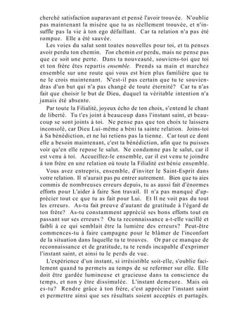 cherché satisfaction auparavant et pensé l'avoir trouvée. N'oublie
pas maintenant la misère que tu as réellement trouvée, et n'in-
suffle pas la vie à ton ego défaillant. Car ta relation n'a pas été
rompue. Elle a été sauvée.
Les voies du salut sont toutes nouvelles pour toi, et tu penses
avoir perdu ton chemin. Ton chemin est perdu, mais ne pense pas
que ce soit une perte. Dans ta nouveauté, souviens-toi que toi
et ton frère êtes repartis ensemble. Prends sa main et marchez
ensemble sur une route qui vous est bien plus familière que tu
ne le crois maintenant. N'est-il pas certain que tu te souvien-
dras d'un but qui n'a pas changé de toute éternité? Car tu n'as
fait que choisir le but de Dieu, duquel ta véritable intention n'a
jamais été absente.
Par toute la Filialité, joyeux écho de ton choix, s'entend le chant
de liberté. Tu t'es joint à beaucoup dans l'instant saint, et beau-
coup se sont joints à toi. Ne pense pas que ton choix te laissera
inconsolé, car Dieu Lui-même a béni ta sainte relation. Joins-toi
à Sa bénédiction, et ne lui retiens pas la tienne. Car tout ce dont
elle a besoin maintenant, c'est ta bénédiction, afin que tu puisses
voir qu'en elle repose le salut. Ne condamne pas le salut, car il
est venu à toi. Accueillez-le ensemble, car il est venu te joindre
à ton frère en une relation où toute la Filialité est bénie ensemble.
Vous avez entrepris, ensemble, d'inviter le Saint-Esprit dans
votre relation. Il n'aurait pas pu entrer autrement. Bien que tu aies
commis de nombreuses erreurs depuis, tu as aussi fait d'énormes
efforts pour L'aider à faire Son travail. Il n'a pas manqué d'ap-
précier tout ce que tu as fait pour Lui. Et Il ne voit pas du tout
les erreurs. As-tu fait preuve d'autant de gratitude à l'égard de
ton frère? As-tu constamment apprécié ses bons efforts tout en
passant sur ses erreurs ? Ou ta reconnaissance a-t-elle vacillé et
faibli à ce qui semblait être la lumière des erreurs? Peut-être
commences-tu à faire campagne pour le blâmer de l'inconfort
de la situation dans laquelle tu te trouves. Or par ce manque de
reconnaissance et de gratitude, tu te rends incapable d'exprimer
l'instant saint, et ainsi tu le perds de vue.
L'expérience d'un instant, si irrésistible soit-elle, s'oublie faci-
lement quand tu permets au temps de se refermer sur elle. Elle
doit être gardée lumineuse et gracieuse dans ta conscience du
temps, et non y être dissimulée. L'instant demeure. Mais où
es-tu? Rendre grâce à ton frère, c'est apprécier l'instant saint
et permettre ainsi que ses résultats soient acceptés et partagés.
 