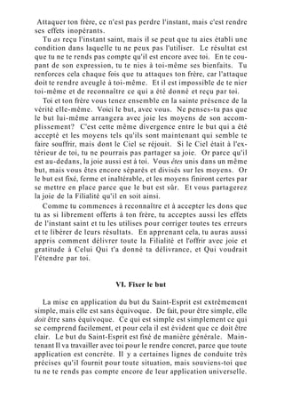 Attaquer ton frère, ce n'est pas perdre l'instant, mais c'est rendre
ses effets inopérants.
Tu as reçu l'instant saint, mais il se peut que tu aies établi une
condition dans laquelle tu ne peux pas l'utiliser. Le résultat est
que tu ne te rends pas compte qu'il est encore avec toi. En te cou-
pant de son expression, tu te nies à toi-même ses bienfaits. Tu
renforces cela chaque fois que tu attaques ton frère, car l'attaque
doit te rendre aveugle à toi-même. Et il est impossible de te nier
toi-même et de reconnaître ce qui a été donné et reçu par toi.
Toi et ton frère vous tenez ensemble en la sainte présence de la
vérité elle-même. Voici le but, avec vous. Ne penses-tu pas que
le but lui-même arrangera avec joie les moyens de son accom-
plissement? C'est cette même divergence entre le but qui a été
accepté et les moyens tels qu'ils sont maintenant qui semble te
faire souffrir, mais dont le Ciel se réjouit. Si le Ciel était à l'ex-
térieur de toi, tu ne pourrais pas partager sa joie. Or parce qu'il
est au-dedans, la joie aussi est à toi. Vous êtes unis dans un même
but, mais vous êtes encore séparés et divisés sur les moyens. Or
le but est fixé, ferme et inaltérable, et les moyens finiront certes par
se mettre en place parce que le but est sûr. Et vous partagerez
la joie de la Filialité qu'il en soit ainsi.
Comme tu commences à reconnaître et à accepter les dons que
tu as si librement offerts à ton frère, tu acceptes aussi les effets
de l'instant saint et tu les utilises pour corriger toutes tes erreurs
et te libérer de leurs résultats. En apprenant cela, tu auras aussi
appris comment délivrer toute la Filialité et l'offrir avec joie et
gratitude à Celui Qui t'a donné ta délivrance, et Qui voudrait
l'étendre par toi.
VI. Fixer le but
La mise en application du but du Saint-Esprit est extrêmement
simple, mais elle est sans équivoque. De fait, pour être simple, elle
doit être sans équivoque. Ce qui est simple est simplement ce qui
se comprend facilement, et pour cela il est évident que ce doit être
clair. Le but du Saint-Esprit est fixé de manière générale. Main-
tenant Il va travailler avec toi pour le rendre concret, parce que toute
application est concrète. Il y a certaines lignes de conduite très
précises qu'il fournit pour toute situation, mais souviens-toi que
tu ne te rends pas compte encore de leur application universelle.
 