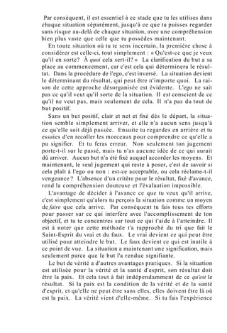 Par conséquent, il est essentiel à ce stade que tu les utilises dans
chaque situation séparément, jusqu'à ce que tu puisses regarder
sans risque au-delà de chaque situation, avec une compréhension
bien plus vaste que celle que tu possèdes maintenant.
En toute situation où tu te sens incertain, la première chose à
considérer est celle-ci, tout simplement : « Qu'est-ce que je veux
qu'il en sorte? À quoi cela sert-il? » La clarification du but a sa
place au commencement, car c'est cela qui déterminera le résul-
tat. Dans la procédure de l'ego, c'est inversé. La situation devient
le déterminant du résultat, qui peut être n'importe quoi. La rai-
son de cette approche désorganisée est évidente. L'ego ne sait
pas ce qu'il veut qu'il sorte de la situation. Il est conscient de ce
qu'il ne veut pas, mais seulement de cela. Il n'a pas du tout de
but positif.
Sans un but positif, clair et net et fixé dès le départ, la situa-
tion semble simplement arriver, et elle n'a aucun sens jusqu'à
ce qu'elle soit déjà passée. Ensuite tu regardes en arrière et tu
essaies d'en recoller les morceaux pour comprendre ce qu'elle a
pu signifier. Et tu feras erreur. Non seulement ton jugement
porte-t-il sur le passé, mais tu n'as aucune idée de ce qui aurait
dû arriver. Aucun but n'a été fixé auquel accorder les moyens. Et
maintenant, le seul jugement qui reste à poser, c'est de savoir si
cela plaît à l'ego ou non : est-ce acceptable, ou cela réclame-t-il
vengeance ? L'absence d'un critère pour le résultat, fixé d'avance,
rend la compréhension douteuse et l'évaluation impossible.
L'avantage de décider à l'avance ce que tu veux qu'il arrive,
c'est simplement qu'alors tu perçois la situation comme un moyen
de faire que cela arrive. Par conséquent tu fais tous tes efforts
pour passer sur ce qui interfère avec l'accomplissement de ton
objectif, et tu te concentres sur tout ce qui t'aide à l'atteindre. Il
est à noter que cette méthode t'a rapproché du tri que fait le
Saint-Esprit du vrai et du faux. Le vrai devient ce qui peut être
utilisé pour atteindre le but. Le faux devient ce qui est inutile à
ce point de vue. La situation a maintenant une signification, mais
seulement parce que le but l'a rendue signifiante.
Le but de vérité a d'autres avantages pratiques. Si la situation
est utilisée pour la vérité et la santé d'esprit, son résultat doit
être la paix. Et cela tout à fait indépendamment de ce qu'est le
résultat. Si la paix est la condition de la vérité et de la santé
d'esprit, et qu'elle ne peut être sans elles, elles doivent être là où
est la paix. La vérité vient d'elle-même. Si tu fais l'expérience
 