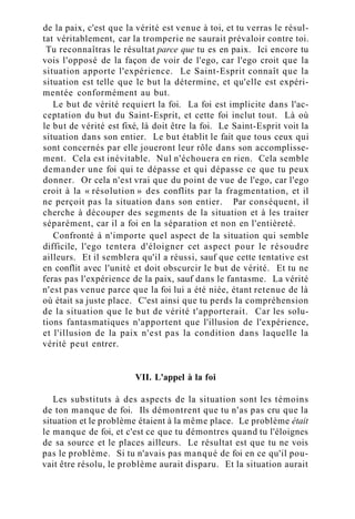de la paix, c'est que la vérité est venue à toi, et tu verras le résul-
tat véritablement, car la tromperie ne saurait prévaloir contre toi.
Tu reconnaîtras le résultat parce que tu es en paix. Ici encore tu
vois l'opposé de la façon de voir de l'ego, car l'ego croit que la
situation apporte l'expérience. Le Saint-Esprit connaît que la
situation est telle que le but la détermine, et qu'elle est expéri-
mentée conformément au but.
Le but de vérité requiert la foi. La foi est implicite dans l'ac-
ceptation du but du Saint-Esprit, et cette foi inclut tout. Là où
le but de vérité est fixé, là doit être la foi. Le Saint-Esprit voit la
situation dans son entier. Le but établit le fait que tous ceux qui
sont concernés par elle joueront leur rôle dans son accomplisse-
ment. Cela est inévitable. Nul n'échouera en rien. Cela semble
demander une foi qui te dépasse et qui dépasse ce que tu peux
donner. Or cela n'est vrai que du point de vue de l'ego, car l'ego
croit à la « résolution » des conflits par la fragmentation, et il
ne perçoit pas la situation dans son entier. Par conséquent, il
cherche à découper des segments de la situation et à les traiter
séparément, car il a foi en la séparation et non en l'entièreté.
Confronté à n'importe quel aspect de la situation qui semble
difficile, l'ego tentera d'éloigner cet aspect pour le résoudre
ailleurs. Et il semblera qu'il a réussi, sauf que cette tentative est
en conflit avec l'unité et doit obscurcir le but de vérité. Et tu ne
feras pas l'expérience de la paix, sauf dans le fantasme. La vérité
n'est pas venue parce que la foi lui a été niée, étant retenue de là
où était sa juste place. C'est ainsi que tu perds la compréhension
de la situation que le but de vérité t'apporterait. Car les solu-
tions fantasmatiques n'apportent que l'illusion de l'expérience,
et l'illusion de la paix n'est pas la condition dans laquelle la
vérité peut entrer.
VII. L'appel à la foi
Les substituts à des aspects de la situation sont les témoins
de ton manque de foi. Ils démontrent que tu n'as pas cru que la
situation et le problème étaient à la même place. Le problème était
le manque de foi, et c'est ce que tu démontres quand tu l'éloignes
de sa source et le places ailleurs. Le résultat est que tu ne vois
pas le problème. Si tu n'avais pas manqué de foi en ce qu'il pou-
vait être résolu, le problème aurait disparu. Et la situation aurait
 