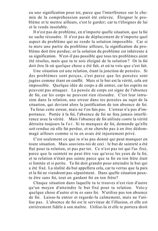 eu une signification pour toi, parce que l'interférence sur le che-
min de la compréhension aurait été enlevée. Éloigner le pro-
blème et le mettre ailleurs, c'est le garder; car tu t'éloignes de lui
et le rends insoluble.
Il n'est pas de problème, en n'importe quelle situation, que la foi
ne sache résoudre. Il n'est pas de déplacement de n'importe quel
aspect du problème qui ne rende la solution impossible. Car si
tu mets une partie du problème ailleurs, la signification du pro-
blème doit être perdue; or la solution du problème est inhérente à
sa signification. N'est-il pas possible que tous tes problèmes aient
été résolus, mais que tu te sois éloigné de la solution ? Or la foi
doit être là où quelque chose a été fait, et où tu vois que c'est fait.
Une situation est une relation, étant la jonction de pensées. Si
des problèmes sont perçus, c'est parce que les pensées sont
jugées comme étant en conflit. Mais si le but est la vérité, cela est
impossible. Quelque idée de corps a dû entrer, car les esprits ne
peuvent pas attaquer. La pensée de corps est signe de l'absence
de foi, car les corps ne peuvent rien résoudre. C'est leur intru-
sion dans la relation, une erreur dans tes pensées au sujet de la
situation, qui devient alors la justification de ton absence de foi.
Tu feras cette erreur, mais ne t'en fais pas. L'erreur n'a pas d'im-
portance. Portée à la foi, l'absence de foi ne fera jamais interfé-
rence avec la vérité. Mais l'absence de foi utilisée contre la vérité
détruira toujours la f o i . Si tu manques de foi, demande qu'elle
soit rendue où elle fut perdue, et ne cherche pas à en être dédom-
magé ailleurs comme si tu en avais été injustement privé.
C'est seulement ce que tu n'as pas donné qui peut manquer en
toute situation. Mais souviens-toi de ceci : le but de sainteté a été
fixé pour ta relation, et pas par toi. Ce n'est pas toi qui l'as fixé,
parce que la sainteté ne peut être vue qu'avec les yeux de la foi,
et ta relation n'était pas sainte parce que ta foi en ton frère était
si limitée et si petite. Ta foi doit grandir pour atteindre le but qui
a été fixé. La réalité du but appellera cela, car tu verras que la paix
et la foi ne viendront pas séparément. Dans quelle situation peux-
tu être sans foi, tout en gardant foi en ton frère?
Chaque situation dans laquelle tu te trouves n'est rien d'autre
qu'un moyen d'atteindre le but fixé pour ta relation. Vois-y
quelque chose d'autre et tu es sans foi. N'utilise pas ton absence
de foi. Laisse-la entrer et regarde-la calmement, mais ne l'uti-
lise pas. L'absence de foi est le serviteur de l'illusion, et elle est
entièrement fidèle à son maître. Utilise-la et elle te portera droit
 