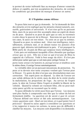 te permet de rester inébranlé face au manque d'amour venant du
dehors et capable, par ton acceptation des miracles, de corriger
les conditions qui procèdent du manque d'amour en autrui.
II L'Expiation comme défense
Tu peux faire tout ce que je demande. Je t'ai demandé de faire
des miracles et j'ai expliqué que les miracles étaient naturels, cor-
rectifs, guérissants et universels. Il n'est rien qu'ils ne puissent
faire, mais ils ne peuvent être accomplis dans un esprit de doute
ou de peur. Quand tu as peur de quoi que ce soit, tu reconnais
à cette chose le pouvoir de te blesser. Souviens-toi que là où est
ton cœur, là aussi est ton trésor. Tu crois en ce que tu estimes.
Quand tu as peur, tu estimes mal. Alors ton intelligence, inévi-
tablement, estimera mal, et en dotant toutes tes pensées d'un
pouvoir égal, détruira inévitablement ta paix. C'est pourquoi la
Bible parle de «la paix de Dieu qui surpasse toute intelligence».
Cette paix est totalement incapable d'être ébranlée par quelque
erreur que ce soit. Elle nie à tout ce qui n'est pas de Dieu la
capacité de t'affecter. Voilà le bon usage du d é n i . Il n'est pas
utilisé pour cacher quoi que ce soit mais pour corriger l'erreur. Il
porte toute erreur à la lumière et, puisqu'erreur et ténèbres sont
la même chose, il corrige l'erreur automatiquement.
Le véritable déni est un puissant mécanisme de protection. Tu
peux et tu devrais nier toute croyance voulant que l'erreur peut
te blesser. Ce genre de déni n'est pas une dissimulation mais une
correction. Ton esprit juste en dépend. Le déni de l'erreur est
une solide défense de la vérité, mais du déni de la vérité résulte
la malcréation, les projections de l'ego. Au service de l'esprit
juste, le déni de l'erreur libère l'esprit et rétablit la liberté de la
volonté. Quand la volonté est vraiment libre, elle ne peut mal-
créer parce qu'elle ne reconnaît que la vérité.
Tu peux défendre la vérité aussi bien que l'erreur. Les moyens
sont plus faciles à comprendre une fois que la valeur du but est
fermement établie. La question est de savoir à quoi ils servent.
Chacun défend son trésor et fait cela automatiquement. Les
vraies questions sont : Quel est ton trésor, et à quel point t'est-il
précieux? Quand tu auras appris à considérer ces questions et
à les rapporter à toutes tes actions, tu auras peu de difficulté à
clarifier les moyens. Les moyens sont disponibles à ta demande.
 
