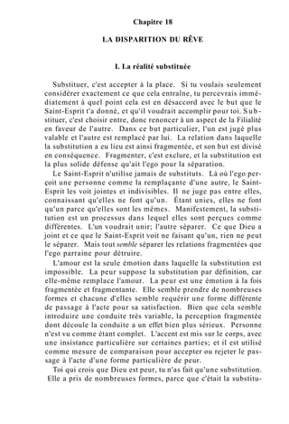 Chapitre 18
LA DISPARITION DU RÊVE
I. La réalité substituée
Substituer, c'est accepter à la place. Si tu voulais seulement
considérer exactement ce que cela entraîne, tu percevrais immé-
diatement à quel point cela est en désaccord avec le but que le
Saint-Esprit t'a donné, et qu'il voudrait accomplir pour toi. S u b -
stituer, c'est choisir entre, donc renoncer à un aspect de la Filialité
en faveur de l'autre. Dans ce but particulier, l'un est jugé plus
valable et l'autre est remplacé par lui. La relation dans laquelle
la substitution a eu lieu est ainsi fragmentée, et son but est divisé
en conséquence. Fragmenter, c'est exclure, et la substitution est
la plus solide défense qu'ait l'ego pour la séparation.
Le Saint-Esprit n'utilise jamais de substituts. Là où l'ego per-
çoit une personne comme la remplaçante d'une autre, le Saint-
Esprit les voit jointes et indivisibles. Il ne juge pas entre elles,
connaissant qu'elles ne font qu'un. Étant unies, elles ne font
qu'un parce qu'elles sont les mêmes. Manifestement, la substi-
tution est un processus dans lequel elles sont perçues comme
différentes. L'un voudrait unir; l'autre séparer. Ce que Dieu a
joint et ce que le Saint-Esprit voit ne faisant qu'un, rien ne peut
le séparer. Mais tout semble séparer les relations fragmentées que
l'ego parraine pour détruire.
L'amour est la seule émotion dans laquelle la substitution est
impossible. La peur suppose la substitution par définition, car
elle-même remplace l'amour. La peur est une émotion à la fois
fragmentée et fragmentante. Elle semble prendre de nombreuses
formes et chacune d'elles semble requérir une forme différente
de passage à l'acte pour sa satisfaction. Bien que cela semble
introduire une conduite très variable, la perception fragmentée
dont découle la conduite a un effet bien plus sérieux. Personne
n'est vu comme étant complet. L'accent est mis sur le corps, avec
une insistance particulière sur certaines parties; et il est utilisé
comme mesure de comparaison pour accepter ou rejeter le pas-
sage à l'acte d'une forme particulière de peur.
Toi qui crois que Dieu est peur, tu n'as fait qu'une substitution.
Elle a pris de nombreuses formes, parce que c'était la substitu-
 