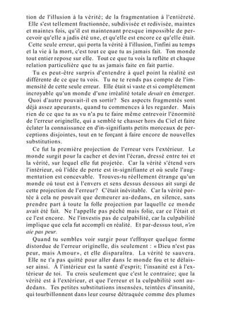 tion de l'illusion à la vérité; de la fragmentation à l'entièreté.
Elle s'est tellement fractionnée, subdivisée et redivisée, maintes
et maintes fois, qu'il est maintenant presque impossible de per-
cevoir qu'elle a jadis été une, et qu'elle est encore ce qu'elle était.
Cette seule erreur, qui porta la vérité à l'illusion, l'infini au temps
et la vie à la mort, c'est tout ce que tu as jamais fait. Ton monde
tout entier repose sur elle. Tout ce que tu vois la reflète et chaque
relation particulière que tu as jamais faite en fait partie.
Tu es peut-être surpris d'entendre à quel point la réalité est
différente de ce que tu vois. Tu ne te rends pas compte de l'im-
mensité de cette seule erreur. Elle était si vaste et si complètement
incroyable qu'un monde d'une irréalité totale devait en émerger.
Quoi d'autre pouvait-il en sortir? Ses aspects fragmentés sont
déjà assez apeurants, quand tu commences à les regarder. Mais
rien de ce que tu as vu n'a pu te faire même entrevoir l'énormité
de l'erreur originelle, qui a semblé te chasser hors du Ciel et faire
éclater la connaissance en d'in-signifiants petits morceaux de per-
ceptions disjointes, tout en te forçant à faire encore de nouvelles
substitutions.
Ce fut la première projection de l'erreur vers l'extérieur. Le
monde surgit pour la cacher et devint l'écran, dressé entre toi et
la vérité, sur lequel elle fut projetée. Car la vérité s'étend vers
l'intérieur, où l'idée de perte est in-signifiante et où seule l'aug-
mentation est concevable. Trouves-tu réellement étrange qu'un
monde où tout est à l'envers et sens dessus dessous ait surgi de
cette projection de l'erreur? C'était inévitable. Car la vérité por-
tée à cela ne pouvait que demeurer au-dedans, en silence, sans
prendre part à toute la folle projection par laquelle ce monde
avait été fait. Ne l'appelle pas péché mais folie, car ce l'était et
ce l'est encore. Ne l'investis pas de culpabilité, car la culpabilité
implique que cela fut accompli en réalité. Et par-dessus tout, n'en
aie pas peur.
Quand tu sembles voir surgir pour t'effrayer quelque forme
distordue de l'erreur originelle, dis seulement : « Dieu n'est pas
peur, mais Amour», et elle disparaîtra. La vérité te sauvera.
Elle ne t'a pas quitté pour aller dans le monde fou et te délais-
ser ainsi. À l'intérieur est la santé d'esprit; l'insanité est à l'ex-
térieur de toi. Tu crois seulement que c'est le contraire; que la
vérité est à l'extérieur, et que l'erreur et la culpabilité sont au-
dedans. Tes petites substitutions insensées, teintées d'insanité,
qui tourbillonnent dans leur course détraquée comme des plumes
 