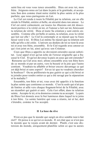 saint lieu où vous vous tenez ensemble. Dieu est avec toi, mon
frère. Joignons-nous en Lui dans la paix et la gratitude, et accep-
tons Son don comme étant notre réalité la plus sainte et la plus
parfaite, que nous partageons en Lui.
Le Ciel est rendu à toute la Filialité par ta relation, car en elle
réside la Filialité, entière et belle, en sécurité dans ton amour. Le
Ciel est entré calmement, car toutes les illusions ont été douce-
ment portées à la vérité en toi, et l'amour a luit sur toi, bénissant
ta relation de vérité. Dieu et toute Sa création y sont entrés en-
semble. Comme elle est belle et sainte, ta relation, avec la vérité
qui luit sur elle ! Le Ciel la contemple et se réjouit que tu l'aies
laissé venir à toi. Et Dieu Lui-même Se réjouit que ta relation soit
telle qu'elle a été créée. L'univers au-dedans de toi se tient là avec
toi et avec ton frère, ensemble. Et le Ciel regarde avec amour ce
qui s'est joint en lui, ainsi qu'avec son Créateur.
Ceux que Dieu a appelés ne devraient entendre aucun substi-
tut. Leur appel n'est qu'un écho de l'erreur originelle qui a fra-
cassé le Ciel. Et qu'est devenue la paix en ceux qui ont entendu?
Retourne au Ciel avec moi; allons ensemble avec ton frère hors
de ce monde et par un autre, vers la beauté et la joie que l'autre
contient. Voudrais-tu affaiblir et briser encore davantage ce qui
est déjà brisé et sans espoir? Est-ce ici que tu voudrais chercher
le bonheur? Ou ne préférerais-tu pas guérir ce qui a été brisé et
te joindre pour rendre entier ce qui a été ravagé par la séparation
et la maladie ?
Ensemble, ton frère et toi, vous avez été appelés à la fonction
la plus sainte que contienne ce monde. C'est la seule qui n'ait pas
de limites et aille vers chaque fragment brisé de la Filialité, avec
un réconfort qui guérit et unit. Cela t'est offert, dans ta relation
sainte. Accepte-le ici, et tu donneras comme tu as accepté. La paix
de Dieu t'est donnée avec le but lumineux dans lequel tu te joins
à ton frère. La sainte lumière qui vous a réunis, toi et lui, doit
s'étendre, comme tu l'as accepté.
II La base du rêve
N'est-ce pas que le monde qui surgit en rêve semble tout à fait
réel? Or pense à ce qu'est ce monde. Il est clair que ce n'est pas
le monde que tu voyais avant de dormir. Plutôt, c'est une dis-
torsion du monde, uniquement planifiée selon ce que tu aurais
 