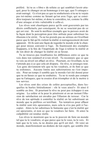 préféré. Ici tu es « libre » de refaire ce qui semblait t'avoir atta-
qué, pour le changer en un hommage à ton ego, que l'« attaque »
avait outragé. Ce n'est pas ce que tu souhaiterais si tu ne te voyais
pas toi-même comme ne faisant qu'un avec l'ego, qui se consi-
dère toujours lui-même, et donc te considère, toi, comme la cible
d'une attaque et très vulnérable à celle-ci.
Les rêves sont chaotiques parce qu'ils sont gouvernés par tes
désirs conflictuels; par conséquent, ils ne se soucient pas de ce
qui est vrai. Ils sont le meilleur exemple que tu puisses avoir de
la façon dont la perception peut être utilisée pour substituer les
illusions à la vérité. Tu ne les prends pas au sérieux en t'éveillant
parce que le fait qu'ils violent la réalité si outrageusement devient
apparent. Or ils sont une façon de regarder le monde et de le chan-
ger pour mieux convenir à l'ego. Ils fournissent des exemples
frappants, à la fois de l'inaptitude de l'ego à tolérer la réalité et
de ton désir de changer la réalité en sa faveur.
Tu ne trouves pas troublantes les différences entre ce que tu
vois dans ton sommeil et à ton réveil. Tu reconnais que ce que
tu vois au réveil est effacé en rêve. Pourtant, en t'éveillant, tu ne
t'attends pas à ce que cela ait disparu. En rêve, tu arranges tout.
Les gens deviennent tels que tu les voudrais, et ils font ce que
tu ordonnes. Aucune limite aux substitutions ne t'est impo-
sée. Pour un temps il semble que le monde t'ait été donné pour
que tu en fasses ce que tu souhaites. Tu ne te rends pas compte
que tu l'attaques, que tu essaies d'en triompher et de le mettre à
ton service.
Les rêves sont des crises de colère perceptuelles, dans les-
quelles tu hurles littéralement : «Je le veux ainsi!» Et ainsi il
semble en être. Et pourtant le rêve ne peut pas échapper à son
origine. La colère et la peur le pénètrent et en un instant l'illu-
sion de satisfaction est envahie par l'illusion de terreur. Car le
rêve de ton aptitude à contrôler la réalité en lui substituant un
monde que tu préfères est terrifiant. Tes tentatives pour effacer
la réalité sont très apeurantes, mais cela tu n'es pas prêt à l'ac-
cepter. Alors tu lui substitues le fantasme que c'est la réalité qui
est apeurante, et non ce que tu voudrais lui faire. Et ainsi la
culpabilité est rendue réelle.
Les rêves te montrent que tu as le pouvoir de faire un monde
tel que tu le voudrais; et que parce que tu le veux, tu le vois. Et
tant que tu le vois, tu ne doutes pas qu'il est réel. Or voici un
monde, manifestement au-dedans de ton esprit, qui semble être
 