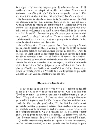 font appel à Lui comme moyens pour le salut de chacun. Et Il
éveillera chacun par toi qui Lui as offert ta relation. Si seulement
tu reconnaissais Sa gratitude ! Ou la mienne par la Sienne ! Car
nous sommes joints en un seul but, étant avec Lui d'un seul esprit.
Ne laisse pas au rêve le pouvoir de te fermer les yeux. Ce n'est
pas étrange que les rêves puissent faire un monde qui est irréel.
C'est le souhait de le faire qui est incroyable. Ta relation avec ton
frère est maintenant devenue une relation dans laquelle le sou-
hait a été enlevé, parce que son but a été changé d'un but de rêve
à un but de vérité. Tu n'en es pas sûr parce que tu penses que
c'est peut-être cela qui est le rêve. Tu as tellement l'habitude de
choisir parmi les rêves que tu ne vois pas que tu as choisi, enfin,
entre la vérité et toutes les illusions.
Or le Ciel est sûr. Ce n'est pas un rêve. Sa venue signifie que
tu as choisi la vérité, et elle est venue parce que tu as été désireux
de laisser ta relation particulière remplir ses conditions. Dans ta
relation, le Saint-Esprit a doucement posé le monde réel; le monde
des rêves heureux, dont il est si facile et si naturel de s'éveiller.
Car de même que tes rêves endormis et tes rêves éveillés repré-
sentent les mêmes souhaits dans ton esprit, de même le monde
réel et la vérité du Ciel se joignent dans la Volonté de Dieu. Le
rêve de s'éveiller est facilement transféré à sa réalité. Car ce rêve
reflète ta volonté jointe à la Volonté de Dieu. Et jamais ce que cette
Volonté voulait voir accompli n'a pas été fait.
III. Lumière dans le rêve
Toi qui as passé ta vie à porter la vérité à l'illusion, la réalité
au fantasme, tu as suivi le chemin des rêves. Car tu es passé de
l'éveil au sommeil, et encore vers un sommeil toujours plus pro-
fond. Chaque rêve menait à d'autres rêves, et chaque fantasme
qui semblait apporter une lumière dans les ténèbres ne faisait que
rendre les ténèbres plus profondes. Ton but était les ténèbres, où
nul rai de lumière ne pourrait entrer. Tu cherchais une noirceur
si complète que tu pourrais te cacher à jamais de la vérité, dans
une complète insanité. Ce que tu avais oublié, c'est simplement
que Dieu ne peut Se détruire Lui-même. La lumière est en toi.
Les ténèbres peuvent la couvrir, mais elles ne peuvent l'éteindre.
Quand la lumière se rapproche, tu te précipites vers les ténèbres,
reculant devant la vérité, retraitant parfois vers des formes de peur
 