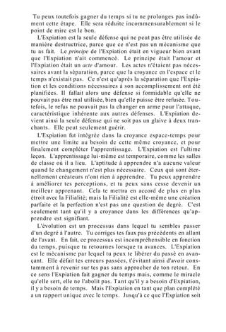 Tu peux toutefois gagner du temps si tu ne prolonges pas indû-
ment cette étape. Elle sera réduite incommensurablement si le
point de mire est le bon.
L'Expiation est la seule défense qui ne peut pas être utilisée de
manière destructrice, parce que ce n'est pas un mécanisme que
tu as fait. Le principe de l'Expiation était en vigueur bien avant
que l'Expiation n'ait commencé. Le principe était l'amour et
l'Expiation était un acte d'amour. Les actes n'étaient pas néces-
saires avant la séparation, parce que la croyance en l'espace et le
temps n'existait pas. Ce n'est qu'après la séparation que l'Expia-
tion et les conditions nécessaires à son accomplissement ont été
planifiées. Il fallait alors une défense si formidable qu'elle ne
pouvait pas être mal utilisée, bien qu'elle puisse être refusée. Tou-
tefois, le refus ne pouvait pas la changer en arme pour l'attaque,
caractéristique inhérente aux autres défenses. L'Expiation de-
vient ainsi la seule défense qui ne soit pas un glaive à deux tran-
chants. Elle peut seulement guérir.
L'Expiation fut intégrée dans la croyance espace-temps pour
mettre une limite au besoin de cette même croyance, et pour
finalement compléter l'apprentissage. L'Expiation est l'ultime
leçon. L'apprentissage lui-même est temporaire, comme les salles
de classe où il a lieu. L'aptitude à apprendre n'a aucune valeur
quand le changement n'est plus nécessaire. Ceux qui sont éter-
nellement créateurs n'ont rien à apprendre. Tu peux apprendre
à améliorer tes perceptions, et tu peux sans cesse devenir un
meilleur apprenant. Cela te mettra en accord de plus en plus
étroit avec la Filialité; mais la Filialité est elle-même une création
parfaite et la perfection n'est pas une question de degré. C'est
seulement tant qu'il y a croyance dans les différences qu'ap-
prendre est signifiant.
L'évolution est un processus dans lequel tu sembles passer
d'un degré à l'autre. Tu corriges tes faux pas précédents en allant
de l'avant. En fait, ce processus est incompréhensible en fonction
du temps, puisque tu retournes lorsque tu avances. L'Expiation
est le mécanisme par lequel tu peux te libérer du passé en avan-
çant. Elle défait tes erreurs passées, t'évitant ainsi d'avoir cons-
tamment à revenir sur tes pas sans approcher de ton retour. En
ce sens l'Expiation fait gagner du temps mais, comme le miracle
qu'elle sert, elle ne l'abolit pas. Tant qu'il y a besoin d'Expiation,
il y a besoin de temps. Mais l'Expiation en tant que plan complété
a un rapport unique avec le temps. Jusqu'à ce que l'Expiation soit
 