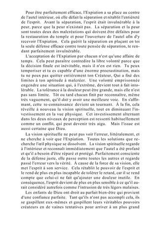 Pour être parfaitement efficace, l'Expiation a sa place au centre
de l'autel intérieur, où elle défait la séparation et rétablit l'entièreté
de l'esprit. Avant la séparation, l'esprit était invulnérable à la
peur, parce que la peur n'existait pas. La séparation et la peur
sont toutes deux des malcréations qui doivent être défaites pour
la restauration du temple et pour l'ouverture de l'autel afin d'y
recevoir l'Expiation. Cela guérit la séparation en plaçant en toi
la seule défense efficace contre toute pensée de séparation, te ren-
dant parfaitement invulnérable.
L'acceptation de l'Expiation par chacun n'est qu'une affaire de
temps. Cela peut paraître contredire la libre volonté parce que
la décision finale est inévitable, mais il n'en est rien. Tu peux
temporiser et tu es capable d'une énorme procrastination, mais
tu ne peux pas quitter entièrement ton Créateur, Qui a fixé des
limites à ton aptitude à malcréer. Une volonté emprisonnée
engendre une situation qui, à l'extrême, devient tout à fait into-
lérable. La tolérance à la douleur peut être grande, mais elle n'est
pas sans limite. Tôt ou tard chacun finit par reconnaître, même
très vaguement, qu'il doit y avoir une meilleure voie. En s'affir-
mant, cette re-connaissance devient un tournant. À la fin, cela
réveille à nouveau la vision spirituelle, tout en diminuant l'in-
vestissement en la vue physique. Cet investissement alternant
dans les deux niveaux de perception est ressenti habituellement
comme un conflit, qui peut devenir très aigu. Mais l'issue est
aussi certaine que Dieu.
La vision spirituelle ne peut pas voir l'erreur, littéralement, et
ne cherche à voir que l'Expiation. Toutes les solutions que re-
cherche l'œil physique se dissolvent. La vision spirituelle regarde
à l'intérieur et reconnaît immédiatement que l'autel a été profané
et qu'il a besoin d'être réparé et protégé. Parfaitement consciente
de la défense juste, elle passe outre toutes les autres et regarde
passé l'erreur vers la vérité. À cause de la force de sa vision, elle
met l'esprit à son service. Cela rétablit le pouvoir de l'esprit et
le rend de plus en plus incapable de tolérer le retard, car il se rend
compte que celui-ci ne fait qu'ajouter une douleur inutile. En
conséquence, l'esprit devient de plus en plus sensible à ce qu'il au-
rait considéré autrefois comme l'intrusion de très légers malaises.
Les enfants de Dieu ont droit au parfait bien-être qui provient
d'une confiance parfaite. Tant qu'ils n'ont pas accompli cela, ils
se gaspillent eux-mêmes et gaspillent leurs véritables pouvoirs
créateurs en de vaines tentatives pour arriver à un plus grand
 