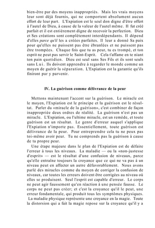 bien-être par des moyens inappropriés. Mais les vrais moyens
leur sont déjà fournis, qui ne comportent absolument aucun
effort de leur part. L'Expiation est le seul don digne d'être offert
à l'autel de Dieu, à cause de la valeur de l'autel même. Il fut créé
parfait et il est entièrement digne de recevoir la perfection. Dieu
et Ses créations sont complètement interdépendants. Il dépend
d'elles parce qu'il les a créées parfaites. Il leur a donné Sa paix
pour qu'elles ne puissent pas être ébranlées et ne puissent pas
être trompées. Chaque fois que tu as peur, tu es trompé, et ton
esprit ne peut pas servir le Saint-Esprit. Cela t'affame en te niant
ton pain quotidien. Dieu est seul sans Ses Fils et ils sont seuls
sans L u i . Ils doivent apprendre à regarder le monde comme un
moyen de guérir la séparation. L'Expiation est la garantie qu'ils
finiront par y parvenir.
IV. La guérison comme délivrance de la peur
Mettons maintenant l'accent sur la guérison. Le miracle est
le moyen, l'Expiation est le principe et la guérison est le résul-
tat. Parler du «miracle de la guérison», c'est combiner de façon
inappropriée deux ordres de réalité. La guérison n'est pas un
miracle. L'Expiation, ou l'ultime miracle, est un remède, et toute
guérison est un résultat. Le genre d'erreur auquel s'applique
l'Expiation n'importe pas. Essentiellement, toute guérison est
délivrance de la peur. Pour entreprendre cela tu ne peux pas
toi-même avoir peur. Tu ne comprends pas la guérison à cause
de ta propre peur.
Une étape majeure dans le plan de l'Expiation est de défaire
l'erreur à tous les niveaux. La maladie — ou la «non-justesse
d'esprit» — est le résultat d'une confusion de niveaux, parce
qu'elle entraîne toujours la croyance que ce qui ne va pas à un
niveau peut en affecter un autre défavorablement. Nous avons
parlé des miracles comme du moyen de corriger la confusion de
niveaux, car toutes les erreurs doivent être corrigées au niveau où
elles se produisent. Seul l'esprit est capable d'erreur. Le corps
ne peut agir faussement qu'en réaction à une pensée fausse. Le
corps ne peut pas créer; et c'est la croyance qu'il le peut, une
erreur fondamentale, qui produit tous les symptômes physiques.
La maladie physique représente une croyance en la magie. Toute
la distorsion qui a fait la magie repose sur la croyance qu'il y a
 