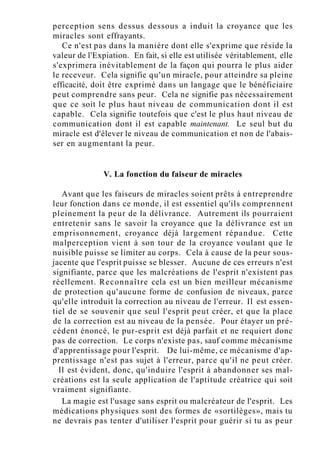 perception sens dessus dessous a induit la croyance que les
miracles sont effrayants.
Ce n'est pas dans la manière dont elle s'exprime que réside la
valeur de l'Expiation. En fait, si elle est utilisée véritablement, elle
s'exprimera inévitablement de la façon qui pourra le plus aider
le receveur. Cela signifie qu'un miracle, pour atteindre sa pleine
efficacité, doit être exprimé dans un langage que le bénéficiaire
peut comprendre sans peur. Cela ne signifie pas nécessairement
que ce soit le plus haut niveau de communication dont il est
capable. Cela signifie toutefois que c'est le plus haut niveau de
communication dont il est capable maintenant. Le seul but du
miracle est d'élever le niveau de communication et non de l'abais-
ser en augmentant la peur.
V. La fonction du faiseur de miracles
Avant que les faiseurs de miracles soient prêts à entreprendre
leur fonction dans ce monde, il est essentiel qu'ils comprennent
pleinement la peur de la délivrance. Autrement ils pourraient
entretenir sans le savoir la croyance que la délivrance est un
emprisonnement, croyance déjà largement répandue. Cette
malperception vient à son tour de la croyance voulant que le
nuisible puisse se limiter au corps. Cela à cause de la peur sous-
jacente que l'esprit puisse se blesser. Aucune de ces erreurs n'est
signifiante, parce que les malcréations de l'esprit n'existent pas
réellement. Reconnaître cela est un bien meilleur mécanisme
de protection qu'aucune forme de confusion de niveaux, parce
qu'elle introduit la correction au niveau de l'erreur. Il est essen-
tiel de se souvenir que seul l'esprit peut créer, et que la place
de la correction est au niveau de la pensée. Pour étayer un pré-
cédent énoncé, le pur-esprit est déjà parfait et ne requiert donc
pas de correction. Le corps n'existe pas, sauf comme mécanisme
d'apprentissage pour l'esprit. De lui-même, ce mécanisme d'ap-
prentissage n'est pas sujet à l'erreur, parce qu'il ne peut créer.
Il est évident, donc, qu'induire l'esprit à abandonner ses mal-
créations est la seule application de l'aptitude créatrice qui soit
vraiment signifiante.
La magie est l'usage sans esprit ou malcréateur de l'esprit. Les
médications physiques sont des formes de «sortilèges», mais tu
ne devrais pas tenter d'utiliser l'esprit pour guérir si tu as peur
 